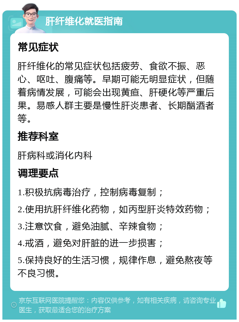 肝纤维化就医指南 常见症状 肝纤维化的常见症状包括疲劳、食欲不振、恶心、呕吐、腹痛等。早期可能无明显症状，但随着病情发展，可能会出现黄疸、肝硬化等严重后果。易感人群主要是慢性肝炎患者、长期酗酒者等。 推荐科室 肝病科或消化内科 调理要点 1.积极抗病毒治疗，控制病毒复制； 2.使用抗肝纤维化药物，如丙型肝炎特效药物； 3.注意饮食，避免油腻、辛辣食物； 4.戒酒，避免对肝脏的进一步损害； 5.保持良好的生活习惯，规律作息，避免熬夜等不良习惯。