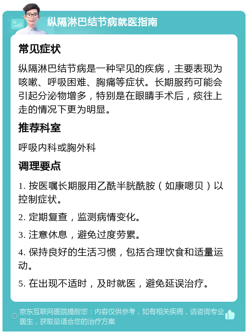 纵隔淋巴结节病就医指南 常见症状 纵隔淋巴结节病是一种罕见的疾病，主要表现为咳嗽、呼吸困难、胸痛等症状。长期服药可能会引起分泌物增多，特别是在眼睛手术后，痰往上走的情况下更为明显。 推荐科室 呼吸内科或胸外科 调理要点 1. 按医嘱长期服用乙酰半胱酰胺（如康嗯贝）以控制症状。 2. 定期复查，监测病情变化。 3. 注意休息，避免过度劳累。 4. 保持良好的生活习惯，包括合理饮食和适量运动。 5. 在出现不适时，及时就医，避免延误治疗。