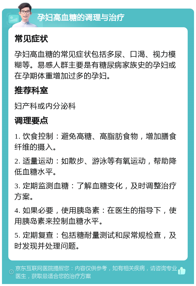 孕妇高血糖的调理与治疗 常见症状 孕妇高血糖的常见症状包括多尿、口渴、视力模糊等。易感人群主要是有糖尿病家族史的孕妇或在孕期体重增加过多的孕妇。 推荐科室 妇产科或内分泌科 调理要点 1. 饮食控制：避免高糖、高脂肪食物，增加膳食纤维的摄入。 2. 适量运动：如散步、游泳等有氧运动，帮助降低血糖水平。 3. 定期监测血糖：了解血糖变化，及时调整治疗方案。 4. 如果必要，使用胰岛素：在医生的指导下，使用胰岛素来控制血糖水平。 5. 定期复查：包括糖耐量测试和尿常规检查，及时发现并处理问题。