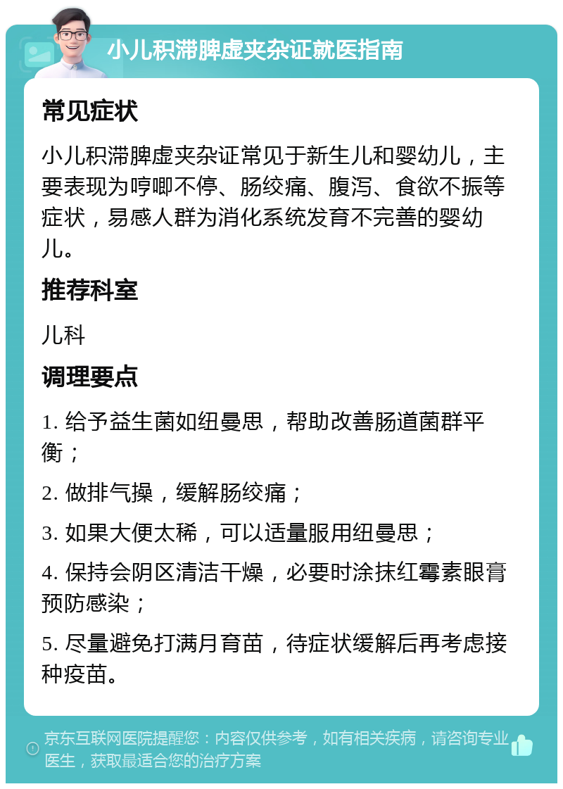 小儿积滞脾虚夹杂证就医指南 常见症状 小儿积滞脾虚夹杂证常见于新生儿和婴幼儿，主要表现为哼唧不停、肠绞痛、腹泻、食欲不振等症状，易感人群为消化系统发育不完善的婴幼儿。 推荐科室 儿科 调理要点 1. 给予益生菌如纽曼思，帮助改善肠道菌群平衡； 2. 做排气操，缓解肠绞痛； 3. 如果大便太稀，可以适量服用纽曼思； 4. 保持会阴区清洁干燥，必要时涂抹红霉素眼膏预防感染； 5. 尽量避免打满月育苗，待症状缓解后再考虑接种疫苗。