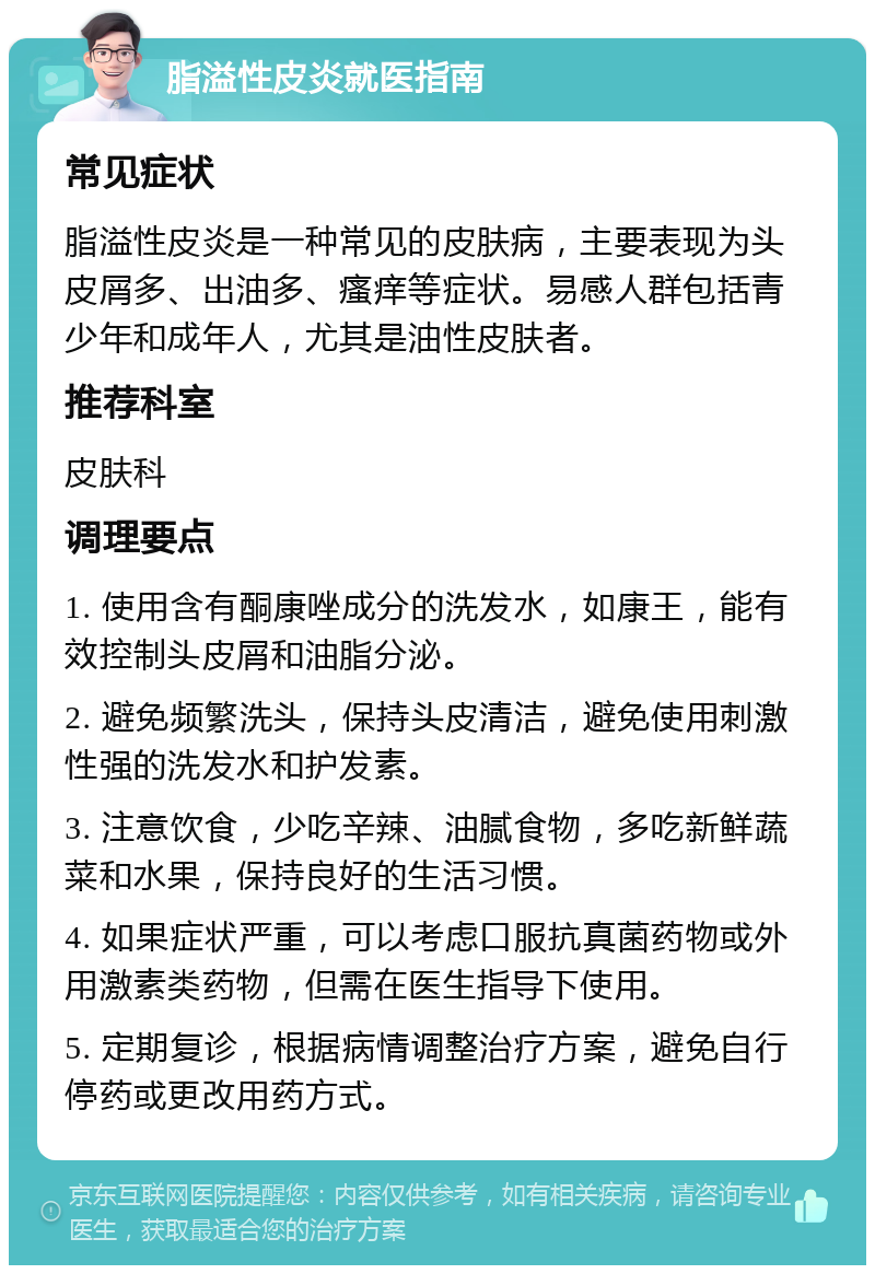 脂溢性皮炎就医指南 常见症状 脂溢性皮炎是一种常见的皮肤病，主要表现为头皮屑多、出油多、瘙痒等症状。易感人群包括青少年和成年人，尤其是油性皮肤者。 推荐科室 皮肤科 调理要点 1. 使用含有酮康唑成分的洗发水，如康王，能有效控制头皮屑和油脂分泌。 2. 避免频繁洗头，保持头皮清洁，避免使用刺激性强的洗发水和护发素。 3. 注意饮食，少吃辛辣、油腻食物，多吃新鲜蔬菜和水果，保持良好的生活习惯。 4. 如果症状严重，可以考虑口服抗真菌药物或外用激素类药物，但需在医生指导下使用。 5. 定期复诊，根据病情调整治疗方案，避免自行停药或更改用药方式。