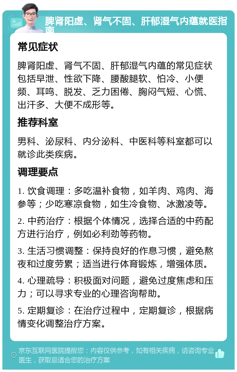 脾肾阳虚、肾气不固、肝郁湿气内蕴就医指南 常见症状 脾肾阳虚、肾气不固、肝郁湿气内蕴的常见症状包括早泄、性欲下降、腰酸腿软、怕冷、小便频、耳鸣、脱发、乏力困倦、胸闷气短、心慌、出汗多、大便不成形等。 推荐科室 男科、泌尿科、内分泌科、中医科等科室都可以就诊此类疾病。 调理要点 1. 饮食调理：多吃温补食物，如羊肉、鸡肉、海参等；少吃寒凉食物，如生冷食物、冰激凌等。 2. 中药治疗：根据个体情况，选择合适的中药配方进行治疗，例如必利劲等药物。 3. 生活习惯调整：保持良好的作息习惯，避免熬夜和过度劳累；适当进行体育锻炼，增强体质。 4. 心理疏导：积极面对问题，避免过度焦虑和压力；可以寻求专业的心理咨询帮助。 5. 定期复诊：在治疗过程中，定期复诊，根据病情变化调整治疗方案。