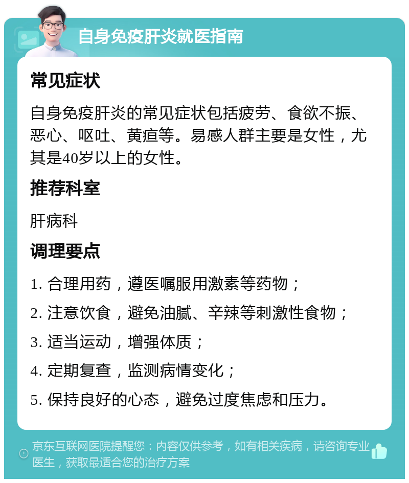 自身免疫肝炎就医指南 常见症状 自身免疫肝炎的常见症状包括疲劳、食欲不振、恶心、呕吐、黄疸等。易感人群主要是女性，尤其是40岁以上的女性。 推荐科室 肝病科 调理要点 1. 合理用药，遵医嘱服用激素等药物； 2. 注意饮食，避免油腻、辛辣等刺激性食物； 3. 适当运动，增强体质； 4. 定期复查，监测病情变化； 5. 保持良好的心态，避免过度焦虑和压力。