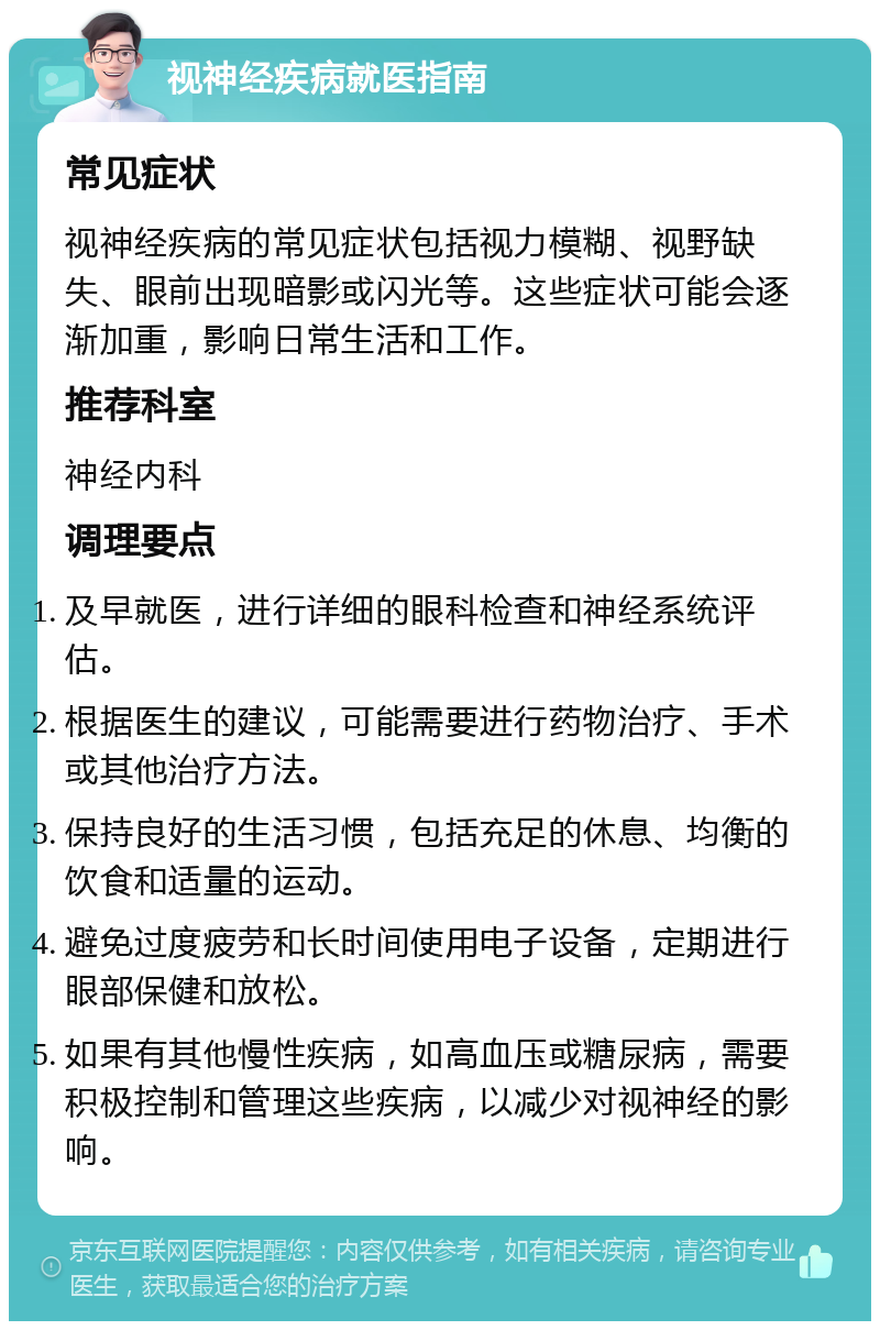 视神经疾病就医指南 常见症状 视神经疾病的常见症状包括视力模糊、视野缺失、眼前出现暗影或闪光等。这些症状可能会逐渐加重，影响日常生活和工作。 推荐科室 神经内科 调理要点 及早就医，进行详细的眼科检查和神经系统评估。 根据医生的建议，可能需要进行药物治疗、手术或其他治疗方法。 保持良好的生活习惯，包括充足的休息、均衡的饮食和适量的运动。 避免过度疲劳和长时间使用电子设备，定期进行眼部保健和放松。 如果有其他慢性疾病，如高血压或糖尿病，需要积极控制和管理这些疾病，以减少对视神经的影响。