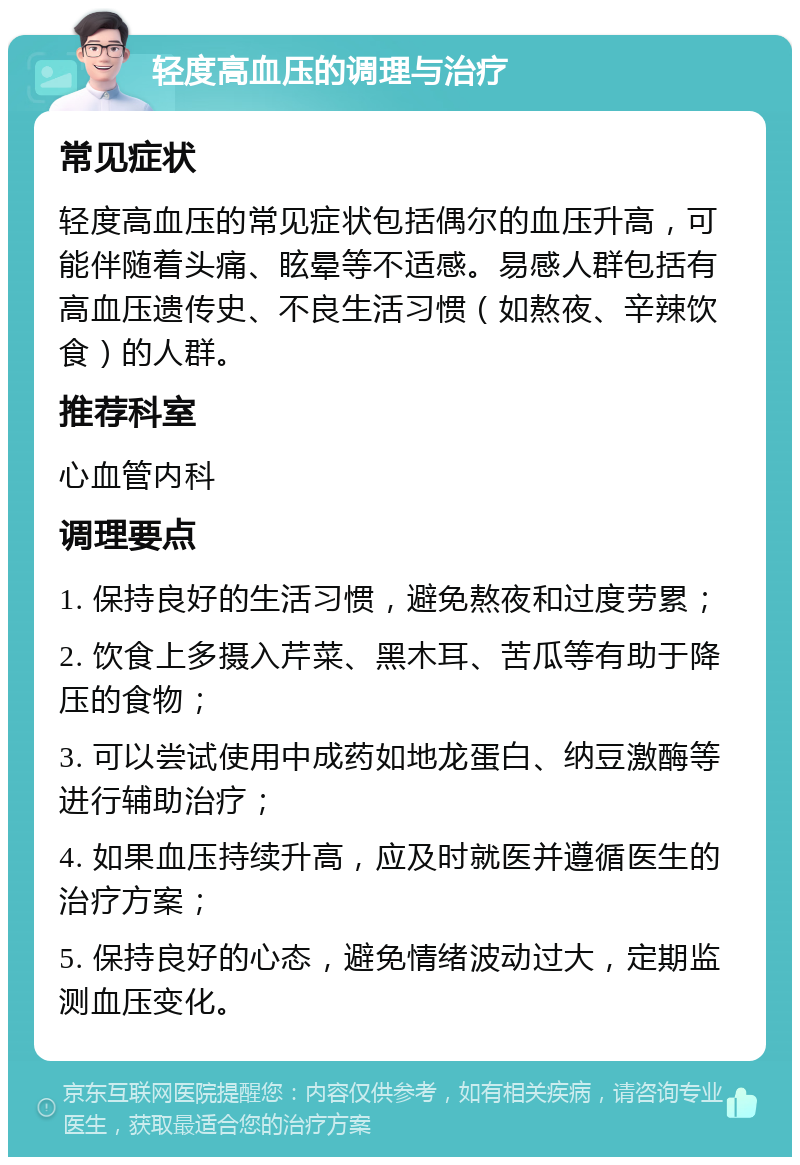 轻度高血压的调理与治疗 常见症状 轻度高血压的常见症状包括偶尔的血压升高，可能伴随着头痛、眩晕等不适感。易感人群包括有高血压遗传史、不良生活习惯（如熬夜、辛辣饮食）的人群。 推荐科室 心血管内科 调理要点 1. 保持良好的生活习惯，避免熬夜和过度劳累； 2. 饮食上多摄入芹菜、黑木耳、苦瓜等有助于降压的食物； 3. 可以尝试使用中成药如地龙蛋白、纳豆激酶等进行辅助治疗； 4. 如果血压持续升高，应及时就医并遵循医生的治疗方案； 5. 保持良好的心态，避免情绪波动过大，定期监测血压变化。