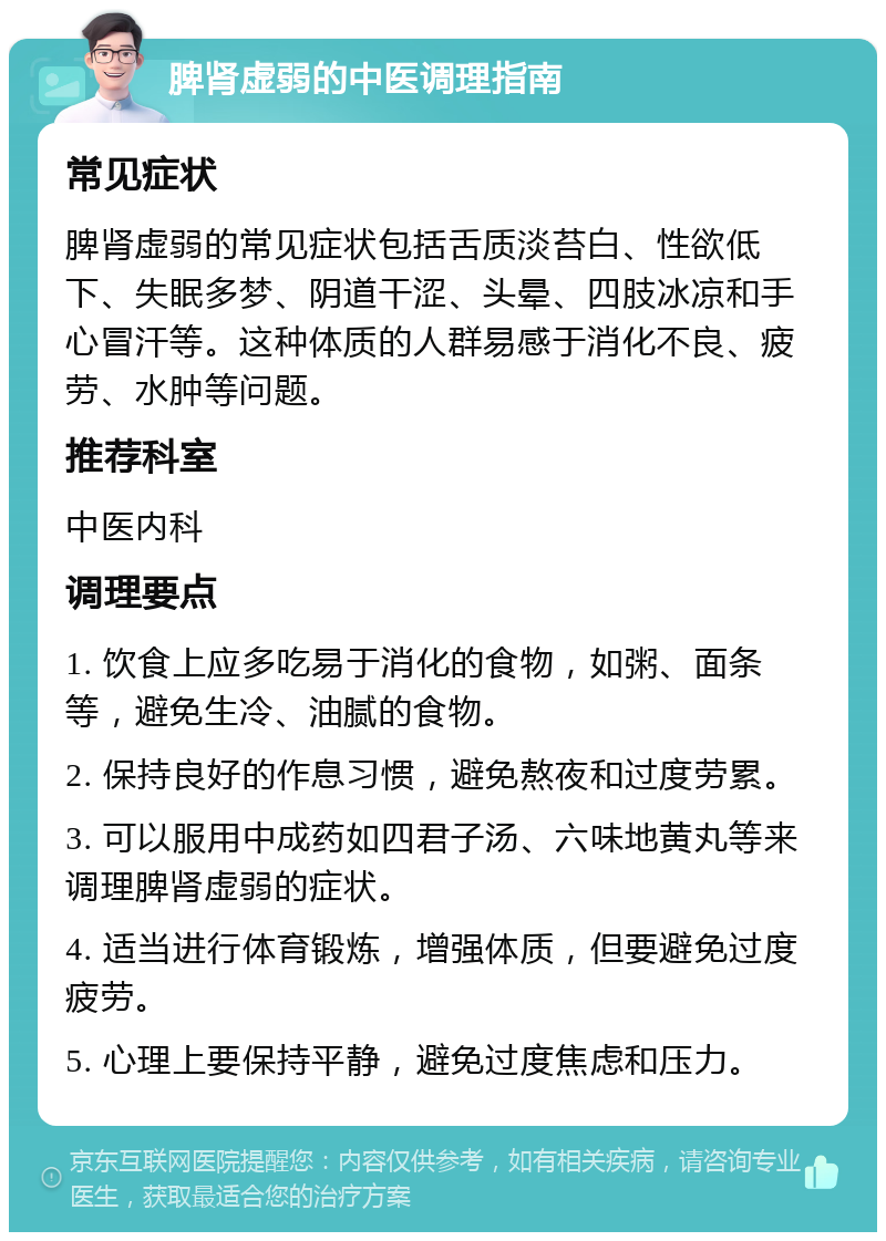 脾肾虚弱的中医调理指南 常见症状 脾肾虚弱的常见症状包括舌质淡苔白、性欲低下、失眠多梦、阴道干涩、头晕、四肢冰凉和手心冒汗等。这种体质的人群易感于消化不良、疲劳、水肿等问题。 推荐科室 中医内科 调理要点 1. 饮食上应多吃易于消化的食物，如粥、面条等，避免生冷、油腻的食物。 2. 保持良好的作息习惯，避免熬夜和过度劳累。 3. 可以服用中成药如四君子汤、六味地黄丸等来调理脾肾虚弱的症状。 4. 适当进行体育锻炼，增强体质，但要避免过度疲劳。 5. 心理上要保持平静，避免过度焦虑和压力。