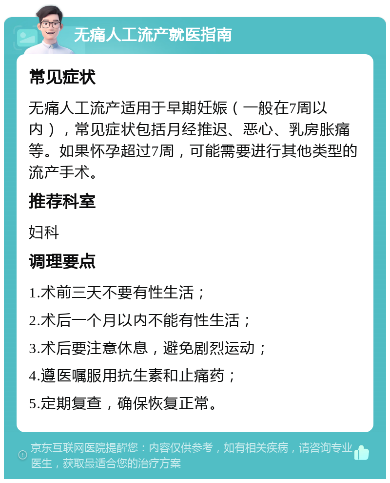 无痛人工流产就医指南 常见症状 无痛人工流产适用于早期妊娠（一般在7周以内），常见症状包括月经推迟、恶心、乳房胀痛等。如果怀孕超过7周，可能需要进行其他类型的流产手术。 推荐科室 妇科 调理要点 1.术前三天不要有性生活； 2.术后一个月以内不能有性生活； 3.术后要注意休息，避免剧烈运动； 4.遵医嘱服用抗生素和止痛药； 5.定期复查，确保恢复正常。