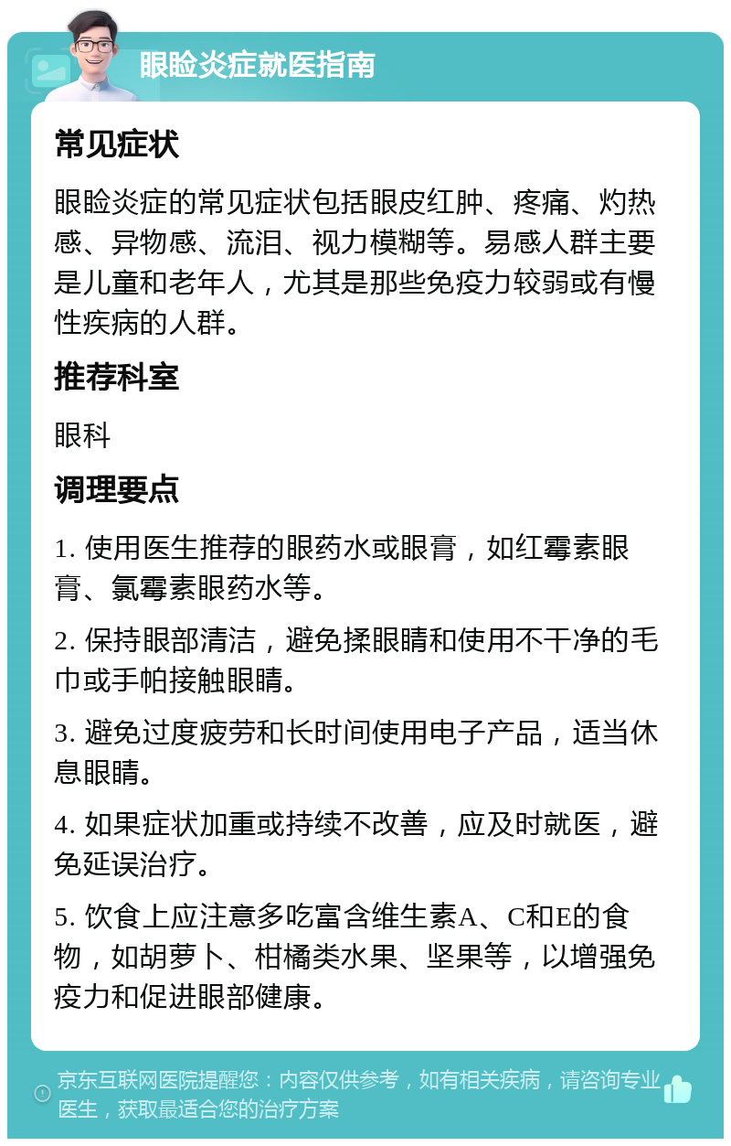 眼睑炎症就医指南 常见症状 眼睑炎症的常见症状包括眼皮红肿、疼痛、灼热感、异物感、流泪、视力模糊等。易感人群主要是儿童和老年人，尤其是那些免疫力较弱或有慢性疾病的人群。 推荐科室 眼科 调理要点 1. 使用医生推荐的眼药水或眼膏，如红霉素眼膏、氯霉素眼药水等。 2. 保持眼部清洁，避免揉眼睛和使用不干净的毛巾或手帕接触眼睛。 3. 避免过度疲劳和长时间使用电子产品，适当休息眼睛。 4. 如果症状加重或持续不改善，应及时就医，避免延误治疗。 5. 饮食上应注意多吃富含维生素A、C和E的食物，如胡萝卜、柑橘类水果、坚果等，以增强免疫力和促进眼部健康。