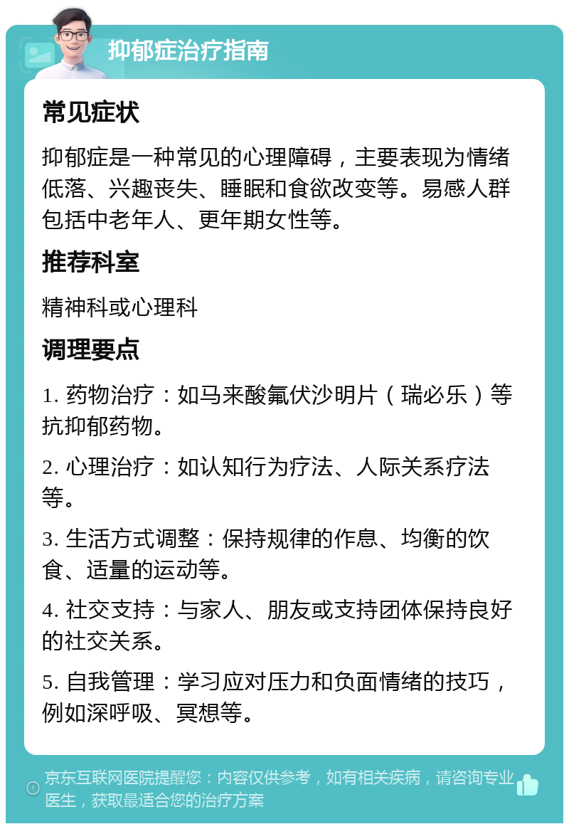 抑郁症治疗指南 常见症状 抑郁症是一种常见的心理障碍，主要表现为情绪低落、兴趣丧失、睡眠和食欲改变等。易感人群包括中老年人、更年期女性等。 推荐科室 精神科或心理科 调理要点 1. 药物治疗：如马来酸氟伏沙明片（瑞必乐）等抗抑郁药物。 2. 心理治疗：如认知行为疗法、人际关系疗法等。 3. 生活方式调整：保持规律的作息、均衡的饮食、适量的运动等。 4. 社交支持：与家人、朋友或支持团体保持良好的社交关系。 5. 自我管理：学习应对压力和负面情绪的技巧，例如深呼吸、冥想等。