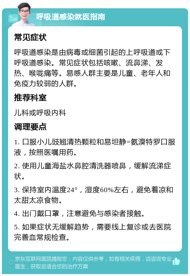 呼吸道感染就医指南 常见症状 呼吸道感染是由病毒或细菌引起的上呼吸道或下呼吸道感染。常见症状包括咳嗽、流鼻涕、发热、喉咙痛等。易感人群主要是儿童、老年人和免疫力较弱的人群。 推荐科室 儿科或呼吸内科 调理要点 1. 口服小儿豉翘清热颗粒和易坦静=氨溴特罗口服液，按照医嘱用药。 2. 使用儿童海盐水鼻腔清洗器喷鼻，缓解流涕症状。 3. 保持室内温度24°，湿度60%左右，避免着凉和太甜太凉食物。 4. 出门戴口罩，注意避免与感染者接触。 5. 如果症状无缓解趋势，需要线上复诊或去医院完善血常规检查。