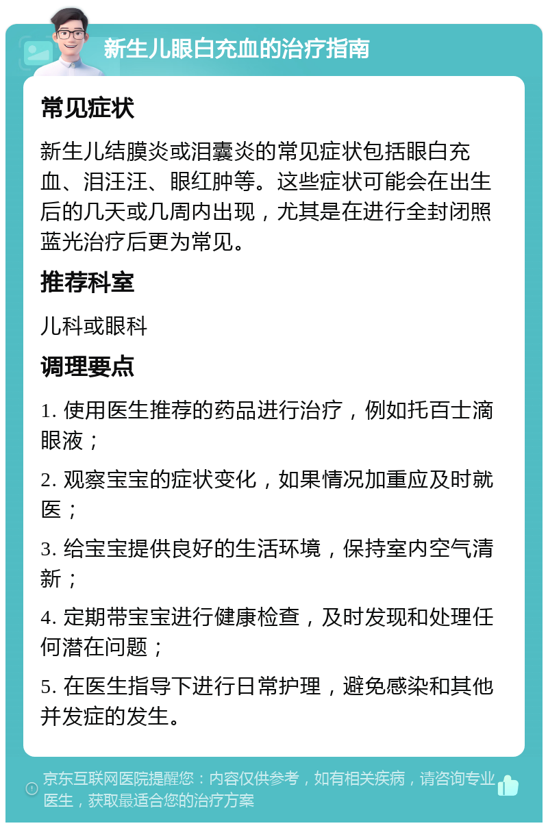 新生儿眼白充血的治疗指南 常见症状 新生儿结膜炎或泪囊炎的常见症状包括眼白充血、泪汪汪、眼红肿等。这些症状可能会在出生后的几天或几周内出现，尤其是在进行全封闭照蓝光治疗后更为常见。 推荐科室 儿科或眼科 调理要点 1. 使用医生推荐的药品进行治疗，例如托百士滴眼液； 2. 观察宝宝的症状变化，如果情况加重应及时就医； 3. 给宝宝提供良好的生活环境，保持室内空气清新； 4. 定期带宝宝进行健康检查，及时发现和处理任何潜在问题； 5. 在医生指导下进行日常护理，避免感染和其他并发症的发生。