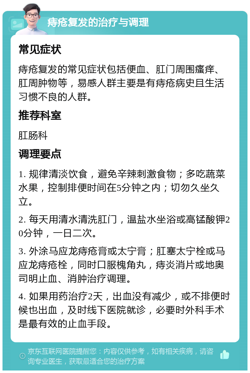 痔疮复发的治疗与调理 常见症状 痔疮复发的常见症状包括便血、肛门周围瘙痒、肛周肿物等，易感人群主要是有痔疮病史且生活习惯不良的人群。 推荐科室 肛肠科 调理要点 1. 规律清淡饮食，避免辛辣刺激食物；多吃蔬菜水果，控制排便时间在5分钟之内；切勿久坐久立。 2. 每天用清水清洗肛门，温盐水坐浴或高锰酸钾20分钟，一日二次。 3. 外涂马应龙痔疮膏或太宁膏；肛塞太宁栓或马应龙痔疮栓，同时口服槐角丸，痔炎消片或地奥司明止血、消肿治疗调理。 4. 如果用药治疗2天，出血没有减少，或不排便时候也出血，及时线下医院就诊，必要时外科手术是最有效的止血手段。