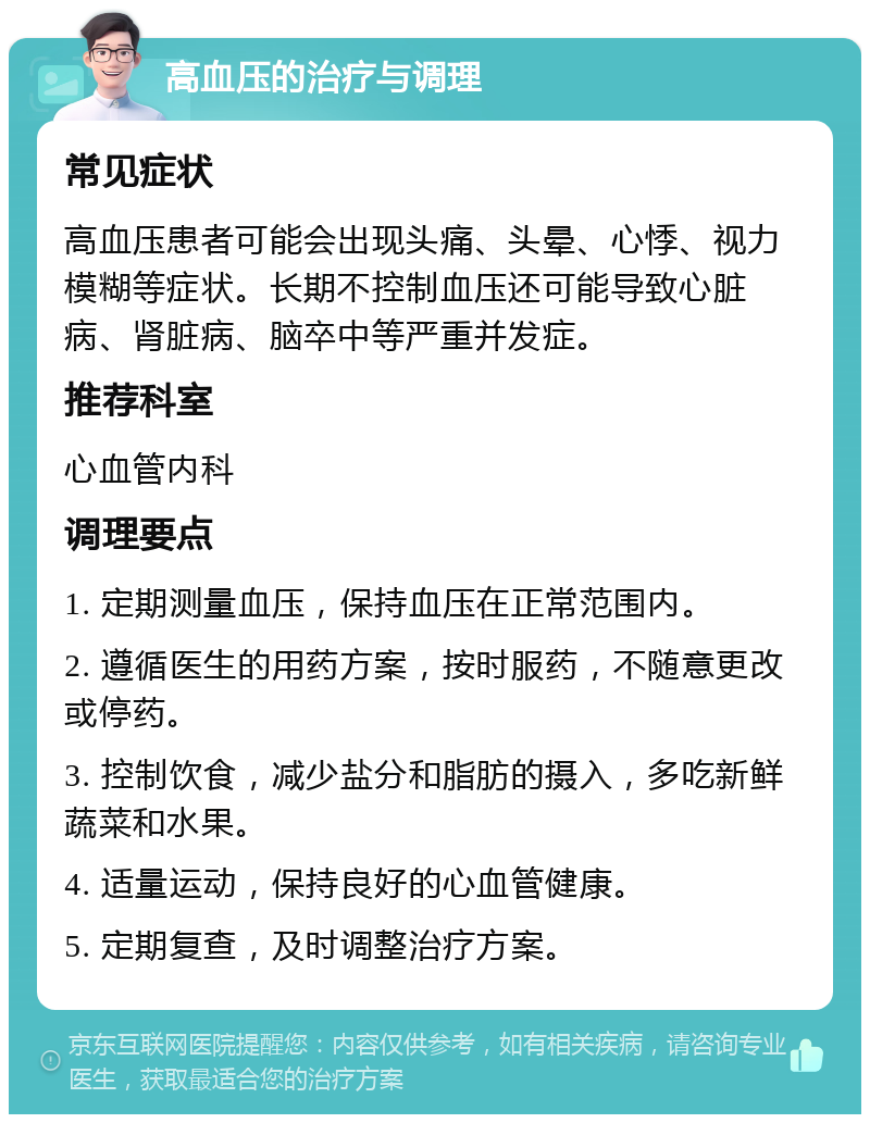 高血压的治疗与调理 常见症状 高血压患者可能会出现头痛、头晕、心悸、视力模糊等症状。长期不控制血压还可能导致心脏病、肾脏病、脑卒中等严重并发症。 推荐科室 心血管内科 调理要点 1. 定期测量血压，保持血压在正常范围内。 2. 遵循医生的用药方案，按时服药，不随意更改或停药。 3. 控制饮食，减少盐分和脂肪的摄入，多吃新鲜蔬菜和水果。 4. 适量运动，保持良好的心血管健康。 5. 定期复查，及时调整治疗方案。