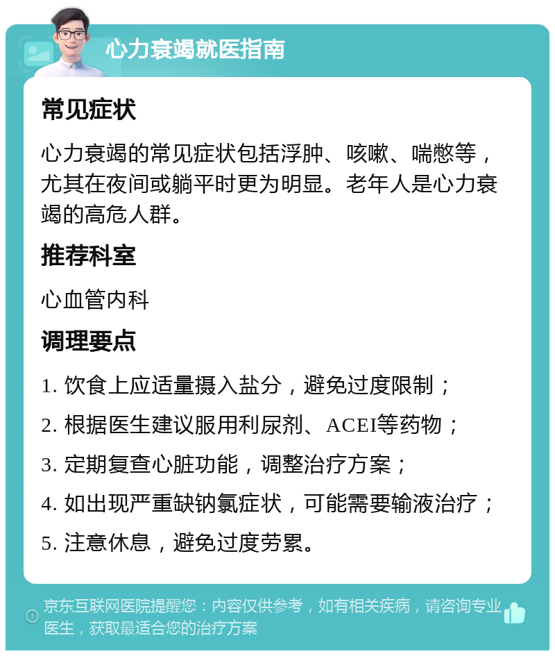 心力衰竭就医指南 常见症状 心力衰竭的常见症状包括浮肿、咳嗽、喘憋等，尤其在夜间或躺平时更为明显。老年人是心力衰竭的高危人群。 推荐科室 心血管内科 调理要点 1. 饮食上应适量摄入盐分，避免过度限制； 2. 根据医生建议服用利尿剂、ACEI等药物； 3. 定期复查心脏功能，调整治疗方案； 4. 如出现严重缺钠氯症状，可能需要输液治疗； 5. 注意休息，避免过度劳累。