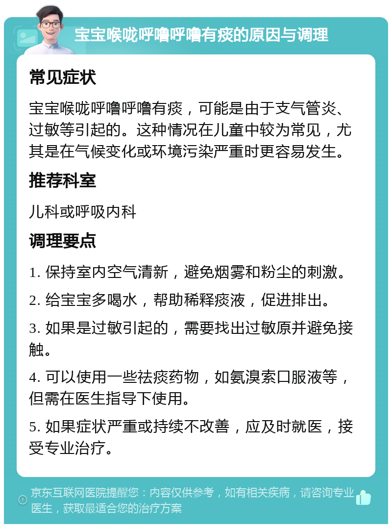 宝宝喉咙呼噜呼噜有痰的原因与调理 常见症状 宝宝喉咙呼噜呼噜有痰，可能是由于支气管炎、过敏等引起的。这种情况在儿童中较为常见，尤其是在气候变化或环境污染严重时更容易发生。 推荐科室 儿科或呼吸内科 调理要点 1. 保持室内空气清新，避免烟雾和粉尘的刺激。 2. 给宝宝多喝水，帮助稀释痰液，促进排出。 3. 如果是过敏引起的，需要找出过敏原并避免接触。 4. 可以使用一些祛痰药物，如氨溴索口服液等，但需在医生指导下使用。 5. 如果症状严重或持续不改善，应及时就医，接受专业治疗。