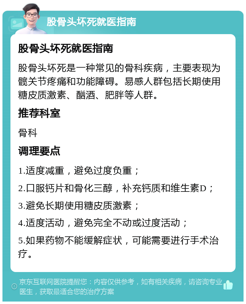 股骨头坏死就医指南 股骨头坏死就医指南 股骨头坏死是一种常见的骨科疾病，主要表现为髋关节疼痛和功能障碍。易感人群包括长期使用糖皮质激素、酗酒、肥胖等人群。 推荐科室 骨科 调理要点 1.适度减重，避免过度负重； 2.口服钙片和骨化三醇，补充钙质和维生素D； 3.避免长期使用糖皮质激素； 4.适度活动，避免完全不动或过度活动； 5.如果药物不能缓解症状，可能需要进行手术治疗。