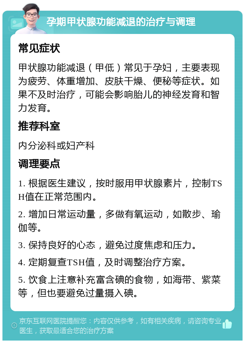 孕期甲状腺功能减退的治疗与调理 常见症状 甲状腺功能减退（甲低）常见于孕妇，主要表现为疲劳、体重增加、皮肤干燥、便秘等症状。如果不及时治疗，可能会影响胎儿的神经发育和智力发育。 推荐科室 内分泌科或妇产科 调理要点 1. 根据医生建议，按时服用甲状腺素片，控制TSH值在正常范围内。 2. 增加日常运动量，多做有氧运动，如散步、瑜伽等。 3. 保持良好的心态，避免过度焦虑和压力。 4. 定期复查TSH值，及时调整治疗方案。 5. 饮食上注意补充富含碘的食物，如海带、紫菜等，但也要避免过量摄入碘。