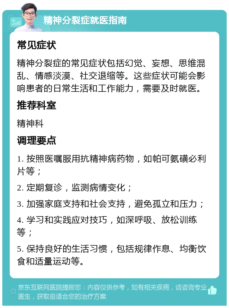 精神分裂症就医指南 常见症状 精神分裂症的常见症状包括幻觉、妄想、思维混乱、情感淡漠、社交退缩等。这些症状可能会影响患者的日常生活和工作能力，需要及时就医。 推荐科室 精神科 调理要点 1. 按照医嘱服用抗精神病药物，如帕可氨磺必利片等； 2. 定期复诊，监测病情变化； 3. 加强家庭支持和社会支持，避免孤立和压力； 4. 学习和实践应对技巧，如深呼吸、放松训练等； 5. 保持良好的生活习惯，包括规律作息、均衡饮食和适量运动等。