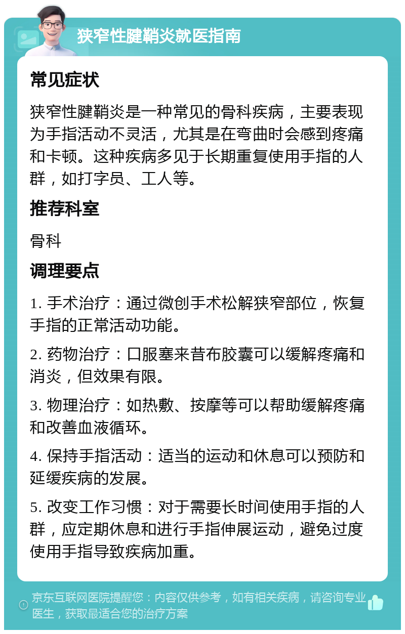 狭窄性腱鞘炎就医指南 常见症状 狭窄性腱鞘炎是一种常见的骨科疾病，主要表现为手指活动不灵活，尤其是在弯曲时会感到疼痛和卡顿。这种疾病多见于长期重复使用手指的人群，如打字员、工人等。 推荐科室 骨科 调理要点 1. 手术治疗：通过微创手术松解狭窄部位，恢复手指的正常活动功能。 2. 药物治疗：口服塞来昔布胶囊可以缓解疼痛和消炎，但效果有限。 3. 物理治疗：如热敷、按摩等可以帮助缓解疼痛和改善血液循环。 4. 保持手指活动：适当的运动和休息可以预防和延缓疾病的发展。 5. 改变工作习惯：对于需要长时间使用手指的人群，应定期休息和进行手指伸展运动，避免过度使用手指导致疾病加重。