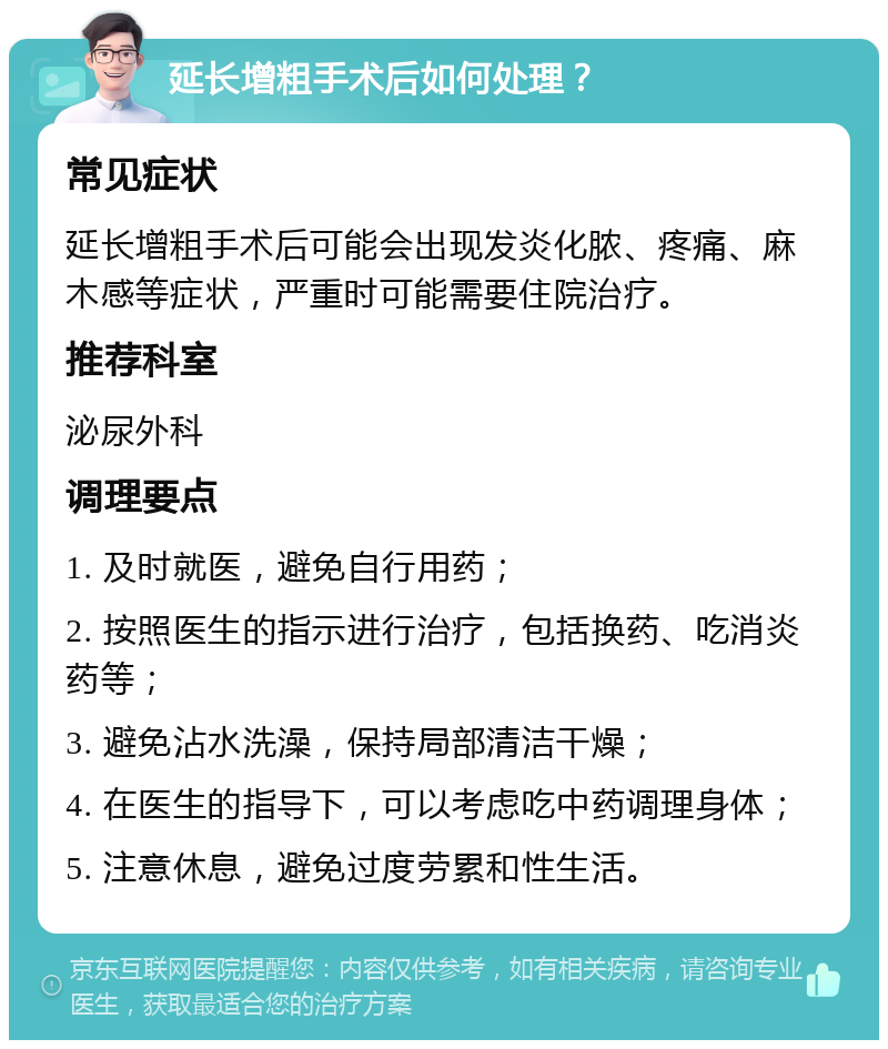 延长增粗手术后如何处理？ 常见症状 延长增粗手术后可能会出现发炎化脓、疼痛、麻木感等症状，严重时可能需要住院治疗。 推荐科室 泌尿外科 调理要点 1. 及时就医，避免自行用药； 2. 按照医生的指示进行治疗，包括换药、吃消炎药等； 3. 避免沾水洗澡，保持局部清洁干燥； 4. 在医生的指导下，可以考虑吃中药调理身体； 5. 注意休息，避免过度劳累和性生活。