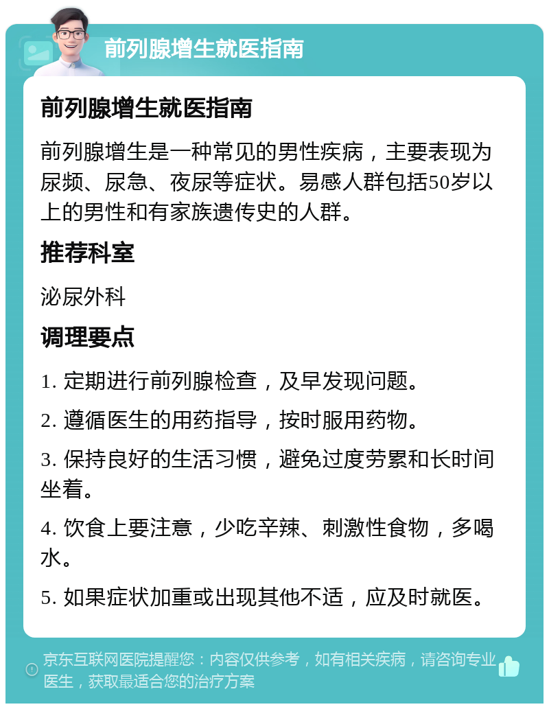 前列腺增生就医指南 前列腺增生就医指南 前列腺增生是一种常见的男性疾病，主要表现为尿频、尿急、夜尿等症状。易感人群包括50岁以上的男性和有家族遗传史的人群。 推荐科室 泌尿外科 调理要点 1. 定期进行前列腺检查，及早发现问题。 2. 遵循医生的用药指导，按时服用药物。 3. 保持良好的生活习惯，避免过度劳累和长时间坐着。 4. 饮食上要注意，少吃辛辣、刺激性食物，多喝水。 5. 如果症状加重或出现其他不适，应及时就医。