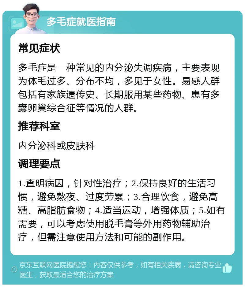 多毛症就医指南 常见症状 多毛症是一种常见的内分泌失调疾病，主要表现为体毛过多、分布不均，多见于女性。易感人群包括有家族遗传史、长期服用某些药物、患有多囊卵巢综合征等情况的人群。 推荐科室 内分泌科或皮肤科 调理要点 1.查明病因，针对性治疗；2.保持良好的生活习惯，避免熬夜、过度劳累；3.合理饮食，避免高糖、高脂肪食物；4.适当运动，增强体质；5.如有需要，可以考虑使用脱毛膏等外用药物辅助治疗，但需注意使用方法和可能的副作用。