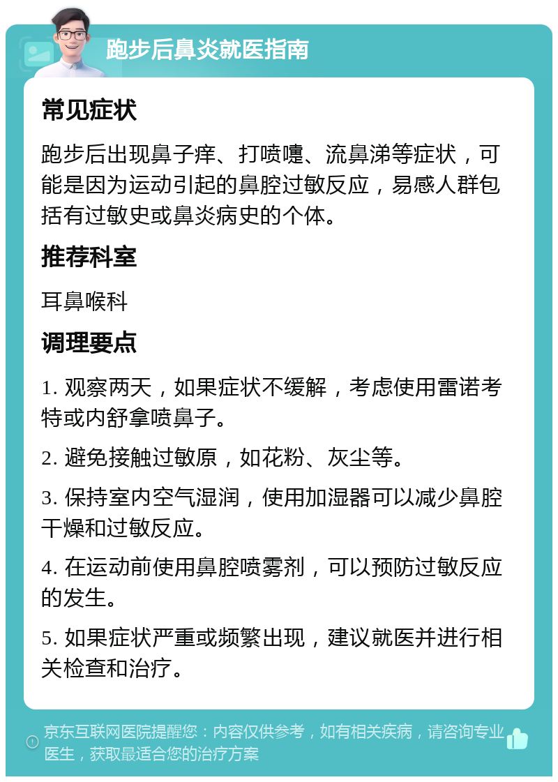 跑步后鼻炎就医指南 常见症状 跑步后出现鼻子痒、打喷嚏、流鼻涕等症状，可能是因为运动引起的鼻腔过敏反应，易感人群包括有过敏史或鼻炎病史的个体。 推荐科室 耳鼻喉科 调理要点 1. 观察两天，如果症状不缓解，考虑使用雷诺考特或内舒拿喷鼻子。 2. 避免接触过敏原，如花粉、灰尘等。 3. 保持室内空气湿润，使用加湿器可以减少鼻腔干燥和过敏反应。 4. 在运动前使用鼻腔喷雾剂，可以预防过敏反应的发生。 5. 如果症状严重或频繁出现，建议就医并进行相关检查和治疗。