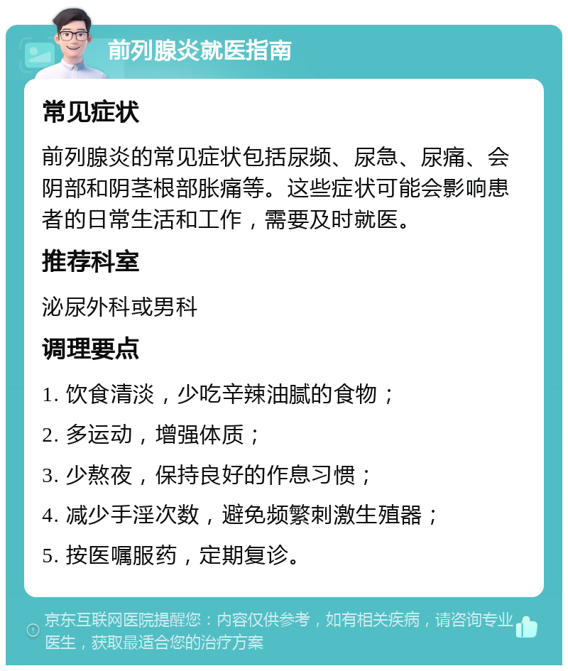 前列腺炎就医指南 常见症状 前列腺炎的常见症状包括尿频、尿急、尿痛、会阴部和阴茎根部胀痛等。这些症状可能会影响患者的日常生活和工作，需要及时就医。 推荐科室 泌尿外科或男科 调理要点 1. 饮食清淡，少吃辛辣油腻的食物； 2. 多运动，增强体质； 3. 少熬夜，保持良好的作息习惯； 4. 减少手淫次数，避免频繁刺激生殖器； 5. 按医嘱服药，定期复诊。