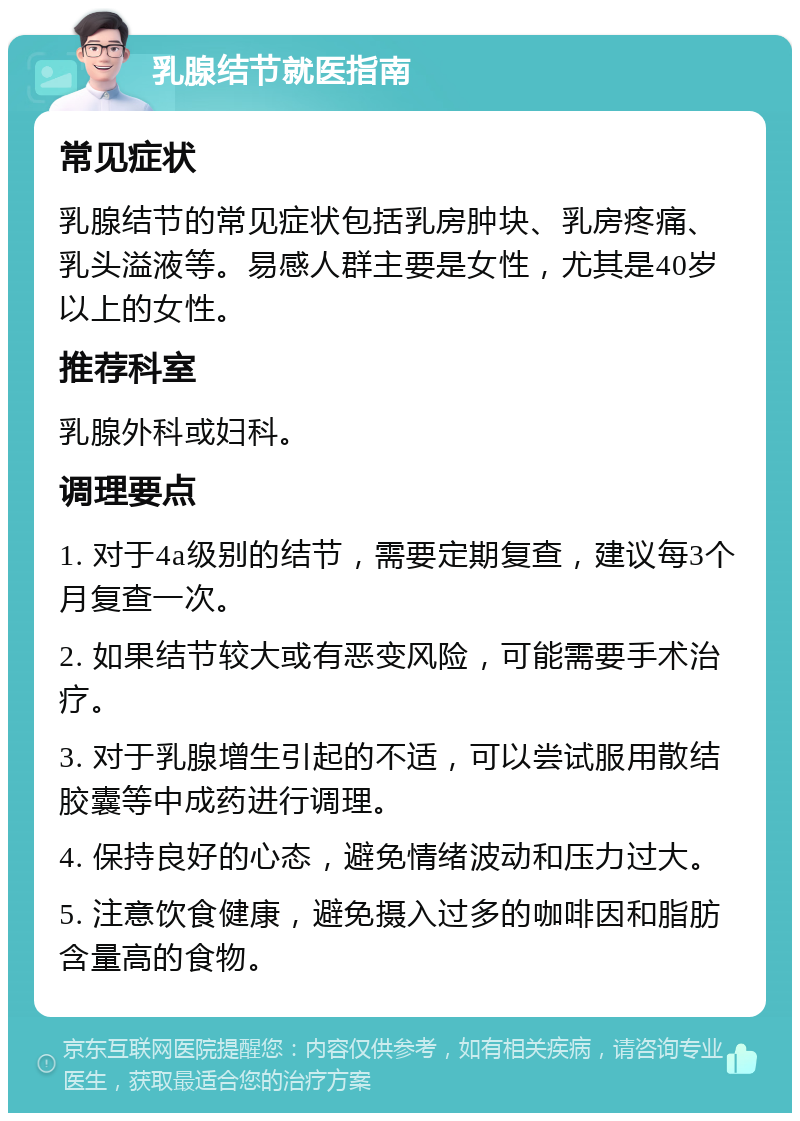 乳腺结节就医指南 常见症状 乳腺结节的常见症状包括乳房肿块、乳房疼痛、乳头溢液等。易感人群主要是女性，尤其是40岁以上的女性。 推荐科室 乳腺外科或妇科。 调理要点 1. 对于4a级别的结节，需要定期复查，建议每3个月复查一次。 2. 如果结节较大或有恶变风险，可能需要手术治疗。 3. 对于乳腺增生引起的不适，可以尝试服用散结胶囊等中成药进行调理。 4. 保持良好的心态，避免情绪波动和压力过大。 5. 注意饮食健康，避免摄入过多的咖啡因和脂肪含量高的食物。