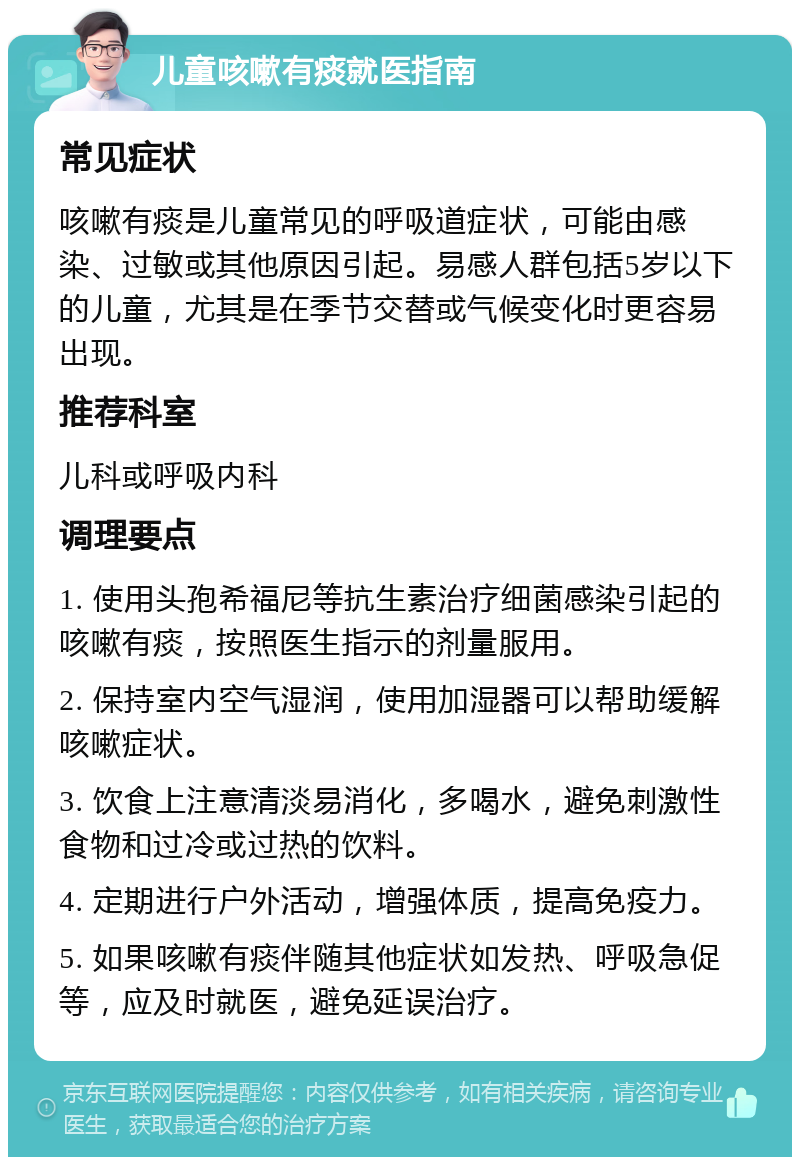 儿童咳嗽有痰就医指南 常见症状 咳嗽有痰是儿童常见的呼吸道症状，可能由感染、过敏或其他原因引起。易感人群包括5岁以下的儿童，尤其是在季节交替或气候变化时更容易出现。 推荐科室 儿科或呼吸内科 调理要点 1. 使用头孢希福尼等抗生素治疗细菌感染引起的咳嗽有痰，按照医生指示的剂量服用。 2. 保持室内空气湿润，使用加湿器可以帮助缓解咳嗽症状。 3. 饮食上注意清淡易消化，多喝水，避免刺激性食物和过冷或过热的饮料。 4. 定期进行户外活动，增强体质，提高免疫力。 5. 如果咳嗽有痰伴随其他症状如发热、呼吸急促等，应及时就医，避免延误治疗。