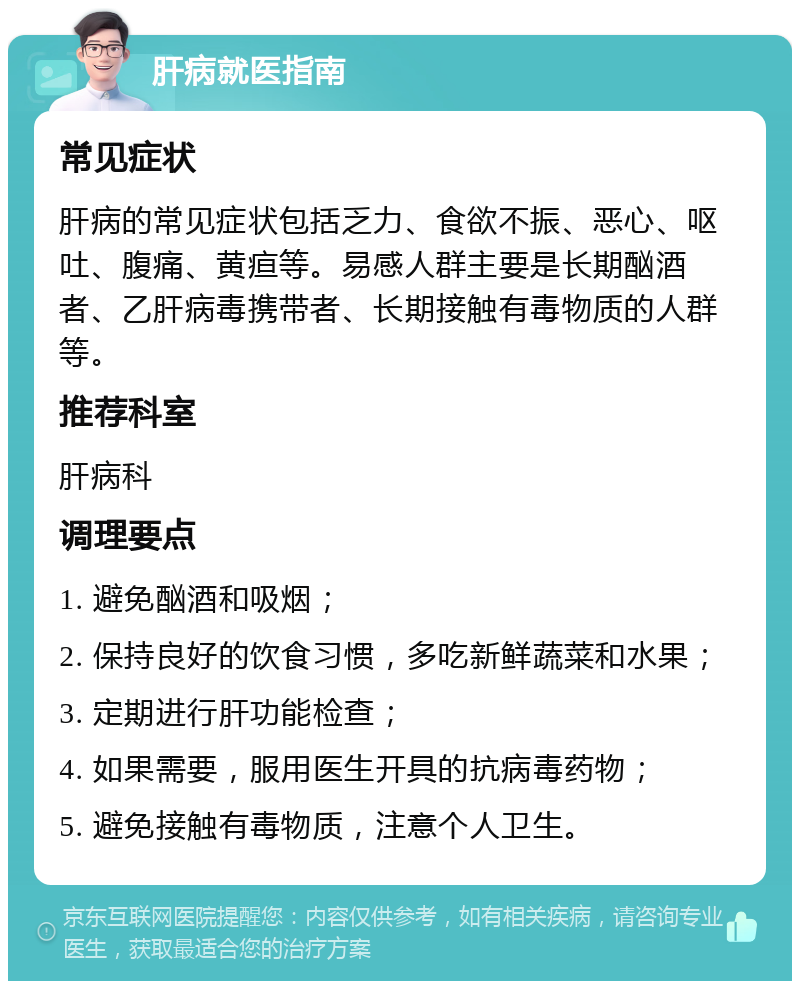 肝病就医指南 常见症状 肝病的常见症状包括乏力、食欲不振、恶心、呕吐、腹痛、黄疸等。易感人群主要是长期酗酒者、乙肝病毒携带者、长期接触有毒物质的人群等。 推荐科室 肝病科 调理要点 1. 避免酗酒和吸烟； 2. 保持良好的饮食习惯，多吃新鲜蔬菜和水果； 3. 定期进行肝功能检查； 4. 如果需要，服用医生开具的抗病毒药物； 5. 避免接触有毒物质，注意个人卫生。