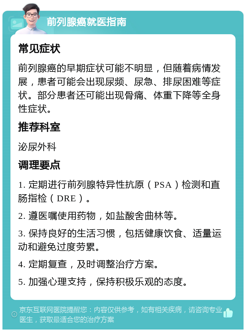 前列腺癌就医指南 常见症状 前列腺癌的早期症状可能不明显，但随着病情发展，患者可能会出现尿频、尿急、排尿困难等症状。部分患者还可能出现骨痛、体重下降等全身性症状。 推荐科室 泌尿外科 调理要点 1. 定期进行前列腺特异性抗原（PSA）检测和直肠指检（DRE）。 2. 遵医嘱使用药物，如盐酸舍曲林等。 3. 保持良好的生活习惯，包括健康饮食、适量运动和避免过度劳累。 4. 定期复查，及时调整治疗方案。 5. 加强心理支持，保持积极乐观的态度。