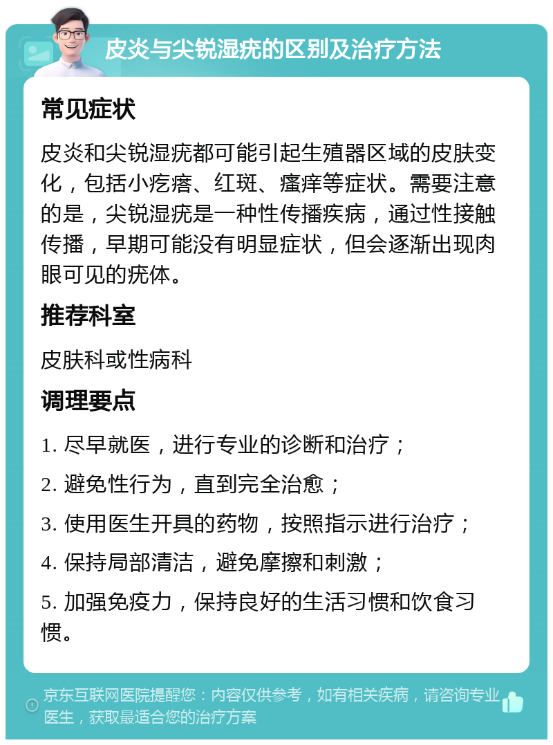 皮炎与尖锐湿疣的区别及治疗方法 常见症状 皮炎和尖锐湿疣都可能引起生殖器区域的皮肤变化，包括小疙瘩、红斑、瘙痒等症状。需要注意的是，尖锐湿疣是一种性传播疾病，通过性接触传播，早期可能没有明显症状，但会逐渐出现肉眼可见的疣体。 推荐科室 皮肤科或性病科 调理要点 1. 尽早就医，进行专业的诊断和治疗； 2. 避免性行为，直到完全治愈； 3. 使用医生开具的药物，按照指示进行治疗； 4. 保持局部清洁，避免摩擦和刺激； 5. 加强免疫力，保持良好的生活习惯和饮食习惯。