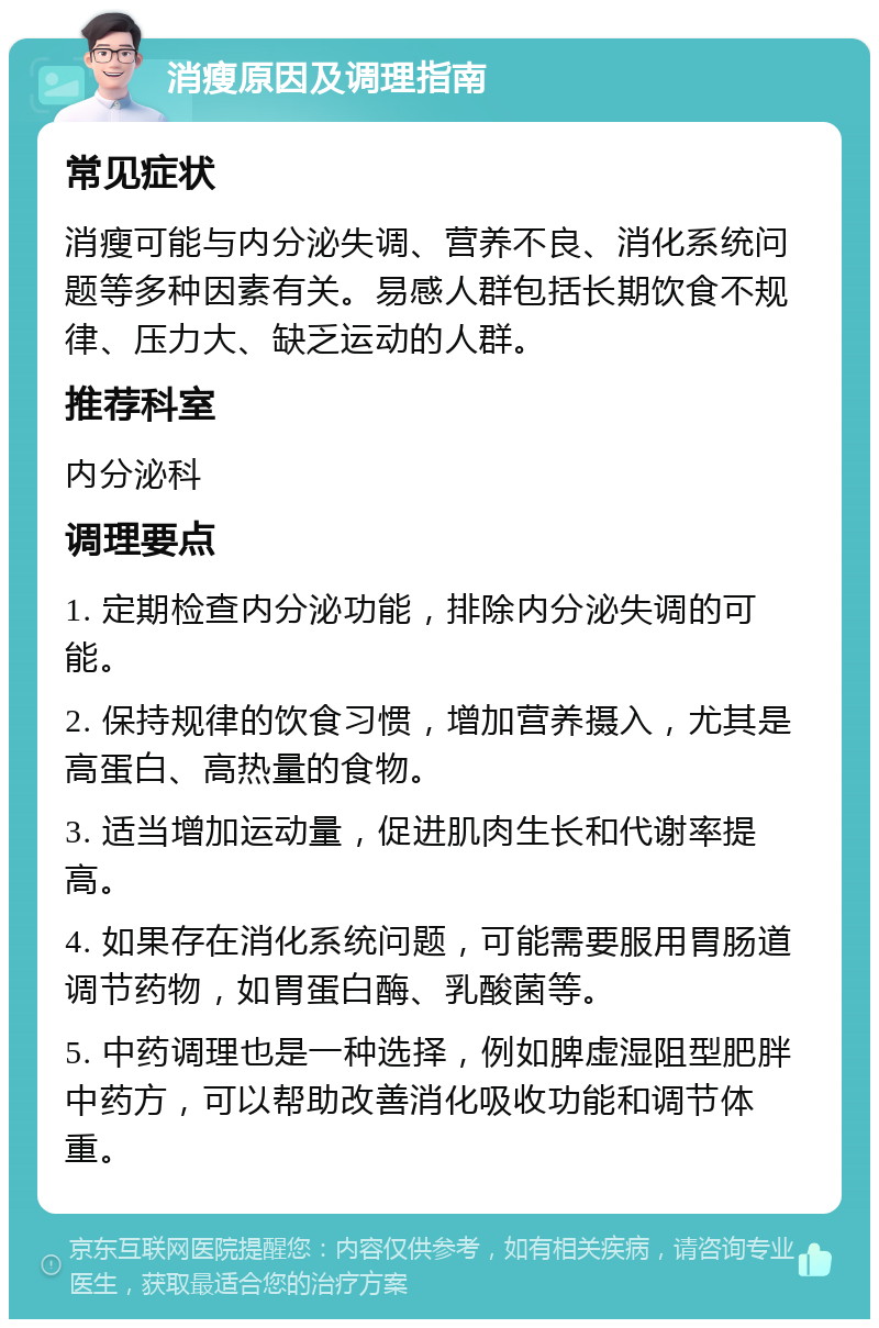 消瘦原因及调理指南 常见症状 消瘦可能与内分泌失调、营养不良、消化系统问题等多种因素有关。易感人群包括长期饮食不规律、压力大、缺乏运动的人群。 推荐科室 内分泌科 调理要点 1. 定期检查内分泌功能，排除内分泌失调的可能。 2. 保持规律的饮食习惯，增加营养摄入，尤其是高蛋白、高热量的食物。 3. 适当增加运动量，促进肌肉生长和代谢率提高。 4. 如果存在消化系统问题，可能需要服用胃肠道调节药物，如胃蛋白酶、乳酸菌等。 5. 中药调理也是一种选择，例如脾虚湿阻型肥胖中药方，可以帮助改善消化吸收功能和调节体重。