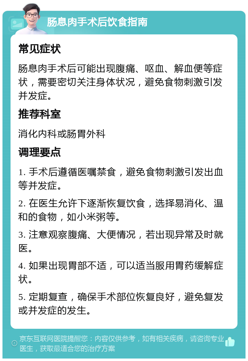 肠息肉手术后饮食指南 常见症状 肠息肉手术后可能出现腹痛、呕血、解血便等症状，需要密切关注身体状况，避免食物刺激引发并发症。 推荐科室 消化内科或肠胃外科 调理要点 1. 手术后遵循医嘱禁食，避免食物刺激引发出血等并发症。 2. 在医生允许下逐渐恢复饮食，选择易消化、温和的食物，如小米粥等。 3. 注意观察腹痛、大便情况，若出现异常及时就医。 4. 如果出现胃部不适，可以适当服用胃药缓解症状。 5. 定期复查，确保手术部位恢复良好，避免复发或并发症的发生。