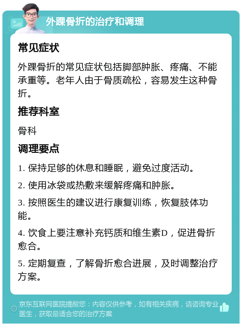 外踝骨折的治疗和调理 常见症状 外踝骨折的常见症状包括脚部肿胀、疼痛、不能承重等。老年人由于骨质疏松，容易发生这种骨折。 推荐科室 骨科 调理要点 1. 保持足够的休息和睡眠，避免过度活动。 2. 使用冰袋或热敷来缓解疼痛和肿胀。 3. 按照医生的建议进行康复训练，恢复肢体功能。 4. 饮食上要注意补充钙质和维生素D，促进骨折愈合。 5. 定期复查，了解骨折愈合进展，及时调整治疗方案。