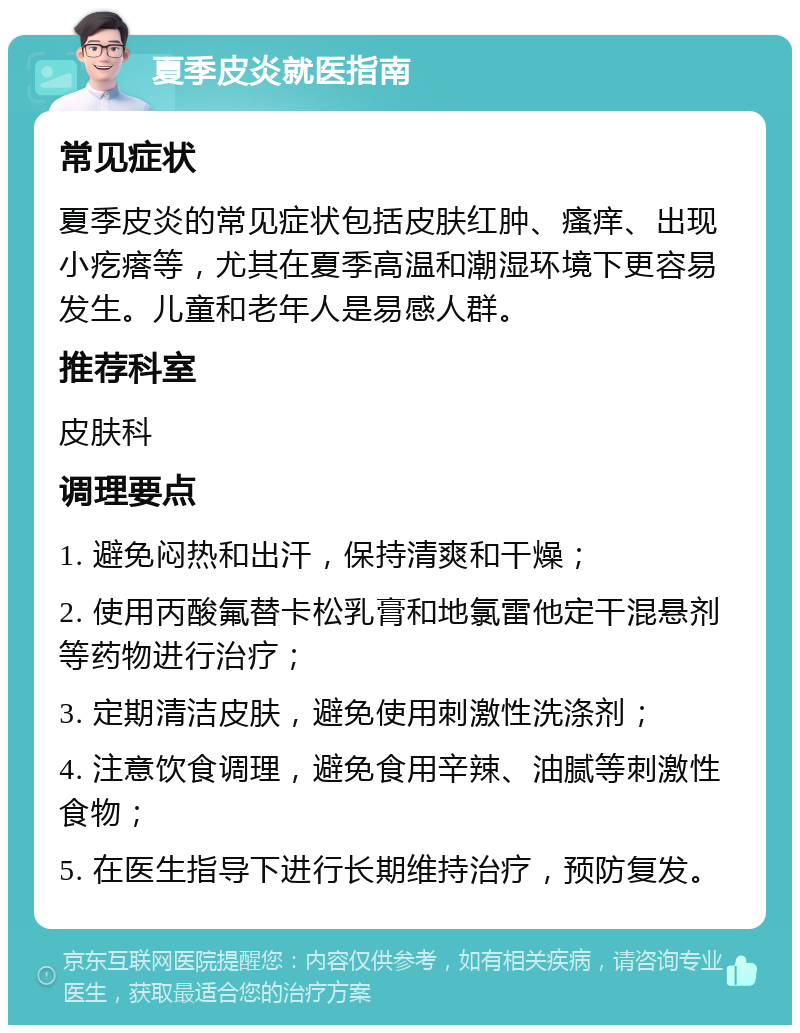 夏季皮炎就医指南 常见症状 夏季皮炎的常见症状包括皮肤红肿、瘙痒、出现小疙瘩等，尤其在夏季高温和潮湿环境下更容易发生。儿童和老年人是易感人群。 推荐科室 皮肤科 调理要点 1. 避免闷热和出汗，保持清爽和干燥； 2. 使用丙酸氟替卡松乳膏和地氯雷他定干混悬剂等药物进行治疗； 3. 定期清洁皮肤，避免使用刺激性洗涤剂； 4. 注意饮食调理，避免食用辛辣、油腻等刺激性食物； 5. 在医生指导下进行长期维持治疗，预防复发。