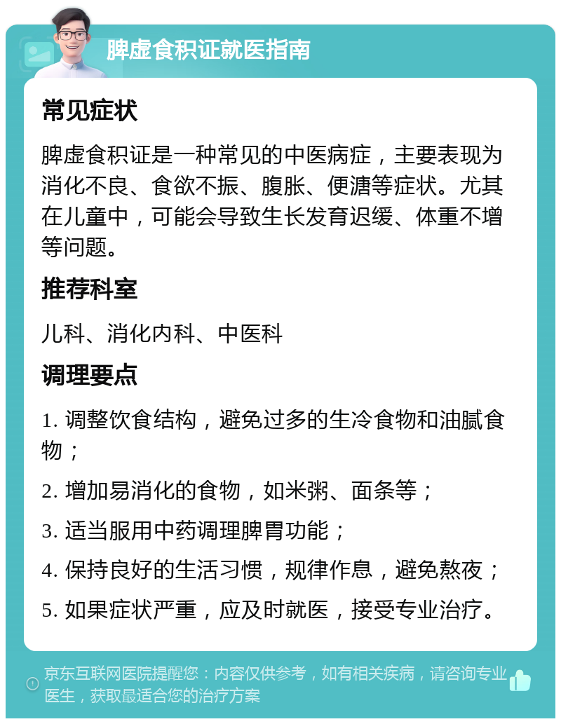 脾虚食积证就医指南 常见症状 脾虚食积证是一种常见的中医病症，主要表现为消化不良、食欲不振、腹胀、便溏等症状。尤其在儿童中，可能会导致生长发育迟缓、体重不增等问题。 推荐科室 儿科、消化内科、中医科 调理要点 1. 调整饮食结构，避免过多的生冷食物和油腻食物； 2. 增加易消化的食物，如米粥、面条等； 3. 适当服用中药调理脾胃功能； 4. 保持良好的生活习惯，规律作息，避免熬夜； 5. 如果症状严重，应及时就医，接受专业治疗。