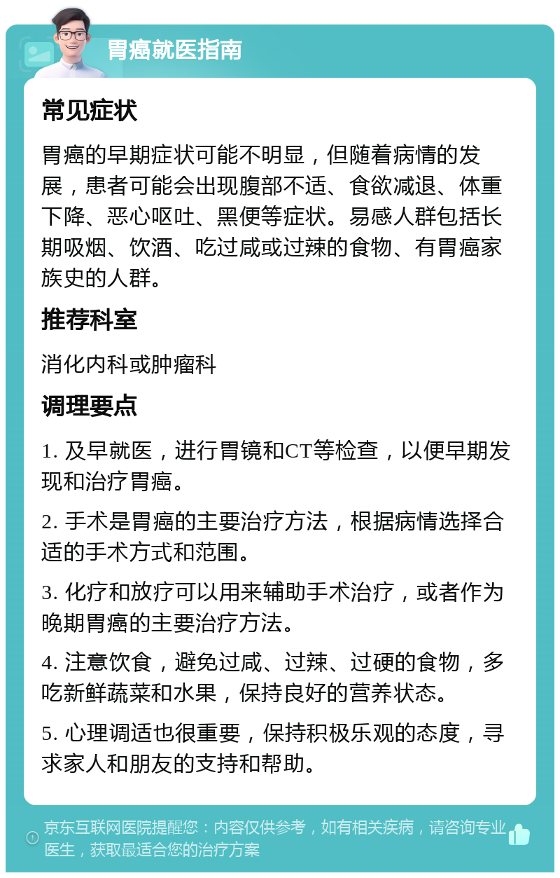 胃癌就医指南 常见症状 胃癌的早期症状可能不明显，但随着病情的发展，患者可能会出现腹部不适、食欲减退、体重下降、恶心呕吐、黑便等症状。易感人群包括长期吸烟、饮酒、吃过咸或过辣的食物、有胃癌家族史的人群。 推荐科室 消化内科或肿瘤科 调理要点 1. 及早就医，进行胃镜和CT等检查，以便早期发现和治疗胃癌。 2. 手术是胃癌的主要治疗方法，根据病情选择合适的手术方式和范围。 3. 化疗和放疗可以用来辅助手术治疗，或者作为晚期胃癌的主要治疗方法。 4. 注意饮食，避免过咸、过辣、过硬的食物，多吃新鲜蔬菜和水果，保持良好的营养状态。 5. 心理调适也很重要，保持积极乐观的态度，寻求家人和朋友的支持和帮助。