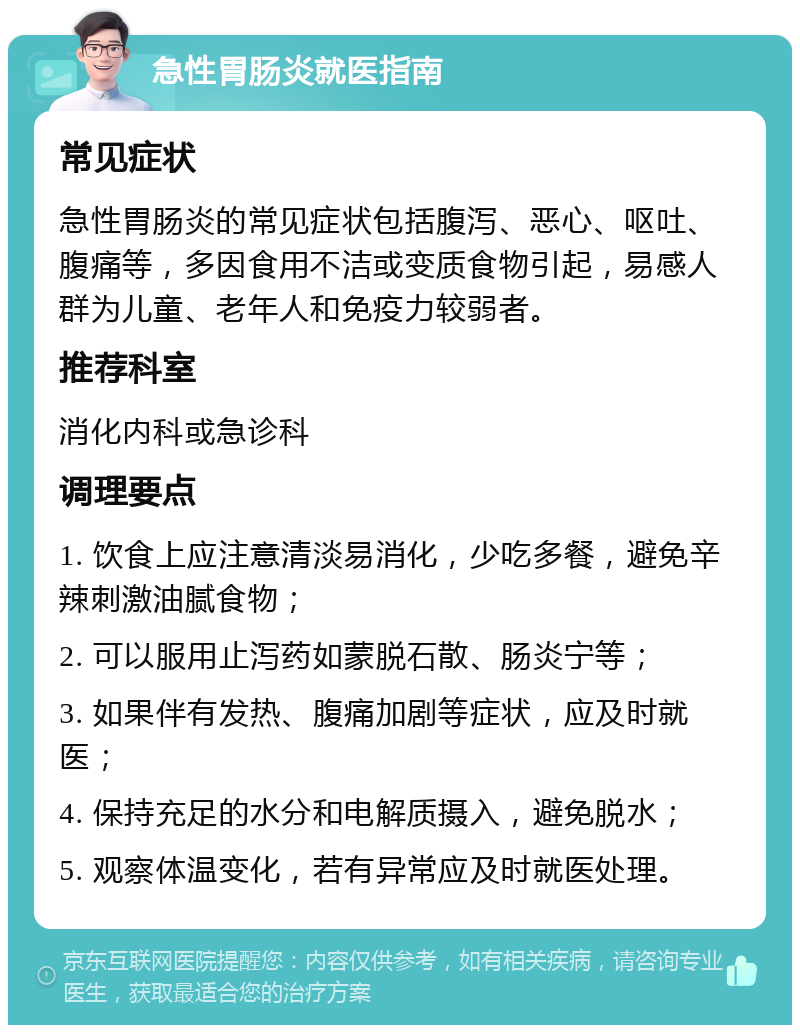 急性胃肠炎就医指南 常见症状 急性胃肠炎的常见症状包括腹泻、恶心、呕吐、腹痛等，多因食用不洁或变质食物引起，易感人群为儿童、老年人和免疫力较弱者。 推荐科室 消化内科或急诊科 调理要点 1. 饮食上应注意清淡易消化，少吃多餐，避免辛辣刺激油腻食物； 2. 可以服用止泻药如蒙脱石散、肠炎宁等； 3. 如果伴有发热、腹痛加剧等症状，应及时就医； 4. 保持充足的水分和电解质摄入，避免脱水； 5. 观察体温变化，若有异常应及时就医处理。