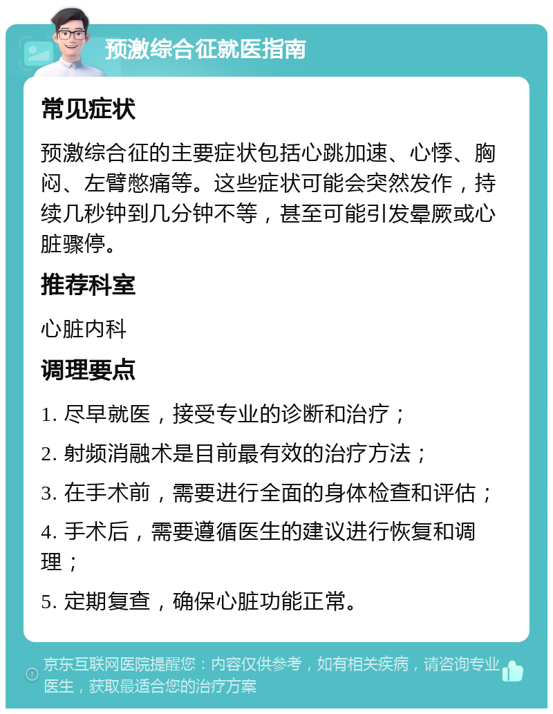 预激综合征就医指南 常见症状 预激综合征的主要症状包括心跳加速、心悸、胸闷、左臂憋痛等。这些症状可能会突然发作，持续几秒钟到几分钟不等，甚至可能引发晕厥或心脏骤停。 推荐科室 心脏内科 调理要点 1. 尽早就医，接受专业的诊断和治疗； 2. 射频消融术是目前最有效的治疗方法； 3. 在手术前，需要进行全面的身体检查和评估； 4. 手术后，需要遵循医生的建议进行恢复和调理； 5. 定期复查，确保心脏功能正常。