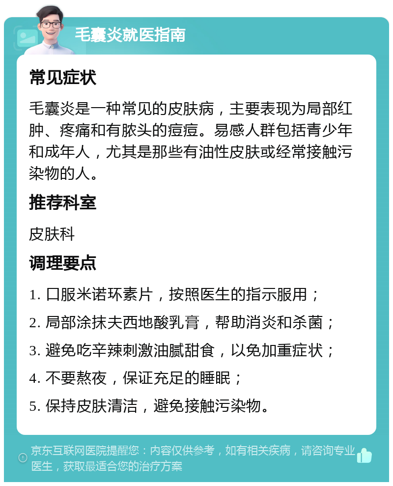 毛囊炎就医指南 常见症状 毛囊炎是一种常见的皮肤病，主要表现为局部红肿、疼痛和有脓头的痘痘。易感人群包括青少年和成年人，尤其是那些有油性皮肤或经常接触污染物的人。 推荐科室 皮肤科 调理要点 1. 口服米诺环素片，按照医生的指示服用； 2. 局部涂抹夫西地酸乳膏，帮助消炎和杀菌； 3. 避免吃辛辣刺激油腻甜食，以免加重症状； 4. 不要熬夜，保证充足的睡眠； 5. 保持皮肤清洁，避免接触污染物。