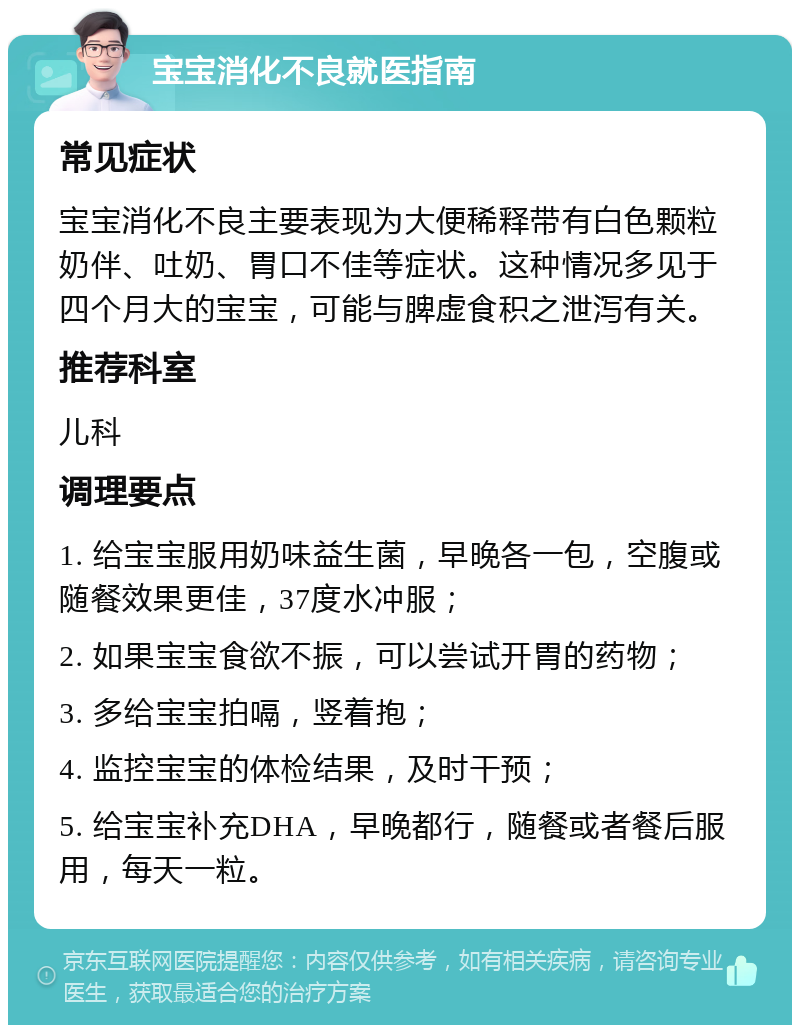 宝宝消化不良就医指南 常见症状 宝宝消化不良主要表现为大便稀释带有白色颗粒奶伴、吐奶、胃口不佳等症状。这种情况多见于四个月大的宝宝，可能与脾虚食积之泄泻有关。 推荐科室 儿科 调理要点 1. 给宝宝服用奶味益生菌，早晚各一包，空腹或随餐效果更佳，37度水冲服； 2. 如果宝宝食欲不振，可以尝试开胃的药物； 3. 多给宝宝拍嗝，竖着抱； 4. 监控宝宝的体检结果，及时干预； 5. 给宝宝补充DHA，早晚都行，随餐或者餐后服用，每天一粒。