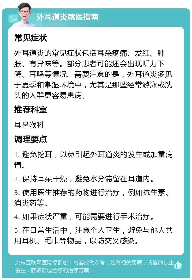 外耳道炎就医指南 常见症状 外耳道炎的常见症状包括耳朵疼痛、发红、肿胀、有异味等。部分患者可能还会出现听力下降、耳鸣等情况。需要注意的是，外耳道炎多见于夏季和潮湿环境中，尤其是那些经常游泳或洗头的人群更容易患病。 推荐科室 耳鼻喉科 调理要点 1. 避免挖耳，以免引起外耳道炎的发生或加重病情。 2. 保持耳朵干燥，避免水分滞留在耳道内。 3. 使用医生推荐的药物进行治疗，例如抗生素、消炎药等。 4. 如果症状严重，可能需要进行手术治疗。 5. 在日常生活中，注意个人卫生，避免与他人共用耳机、毛巾等物品，以防交叉感染。