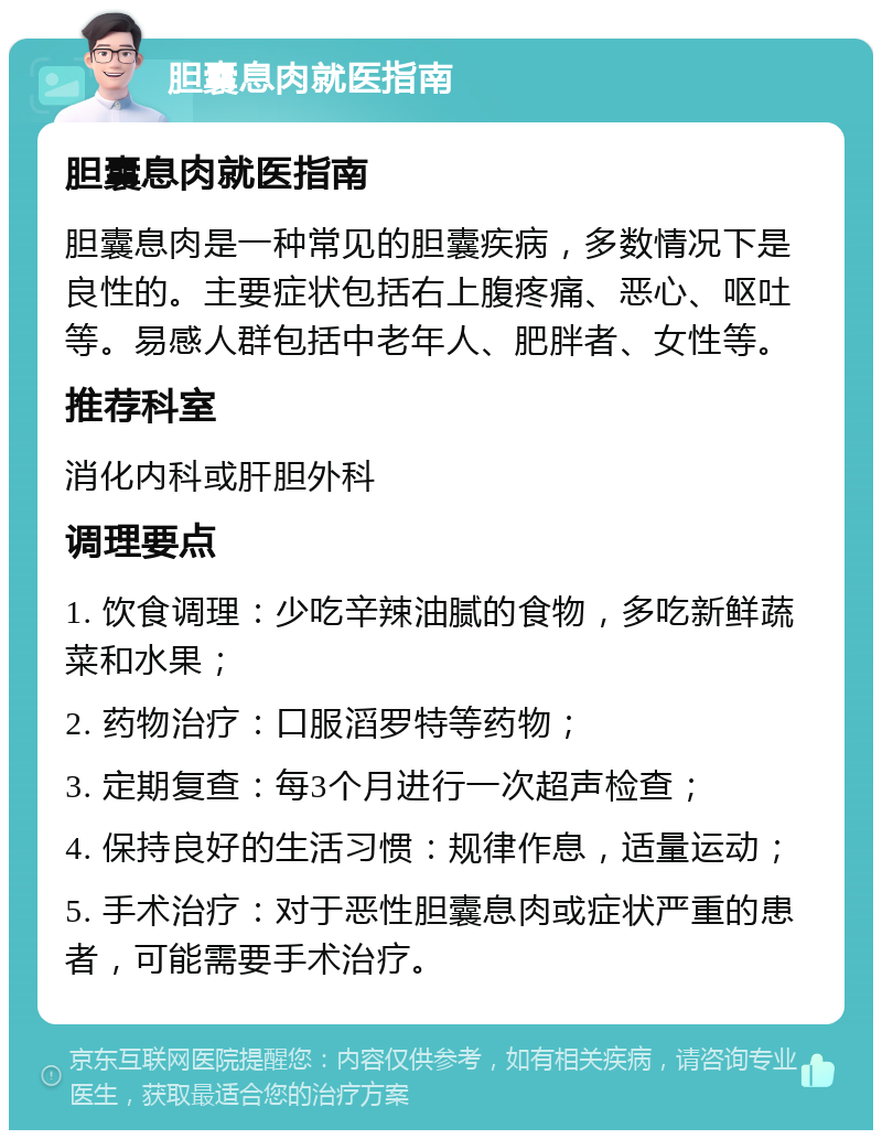 胆囊息肉就医指南 胆囊息肉就医指南 胆囊息肉是一种常见的胆囊疾病，多数情况下是良性的。主要症状包括右上腹疼痛、恶心、呕吐等。易感人群包括中老年人、肥胖者、女性等。 推荐科室 消化内科或肝胆外科 调理要点 1. 饮食调理：少吃辛辣油腻的食物，多吃新鲜蔬菜和水果； 2. 药物治疗：口服滔罗特等药物； 3. 定期复查：每3个月进行一次超声检查； 4. 保持良好的生活习惯：规律作息，适量运动； 5. 手术治疗：对于恶性胆囊息肉或症状严重的患者，可能需要手术治疗。