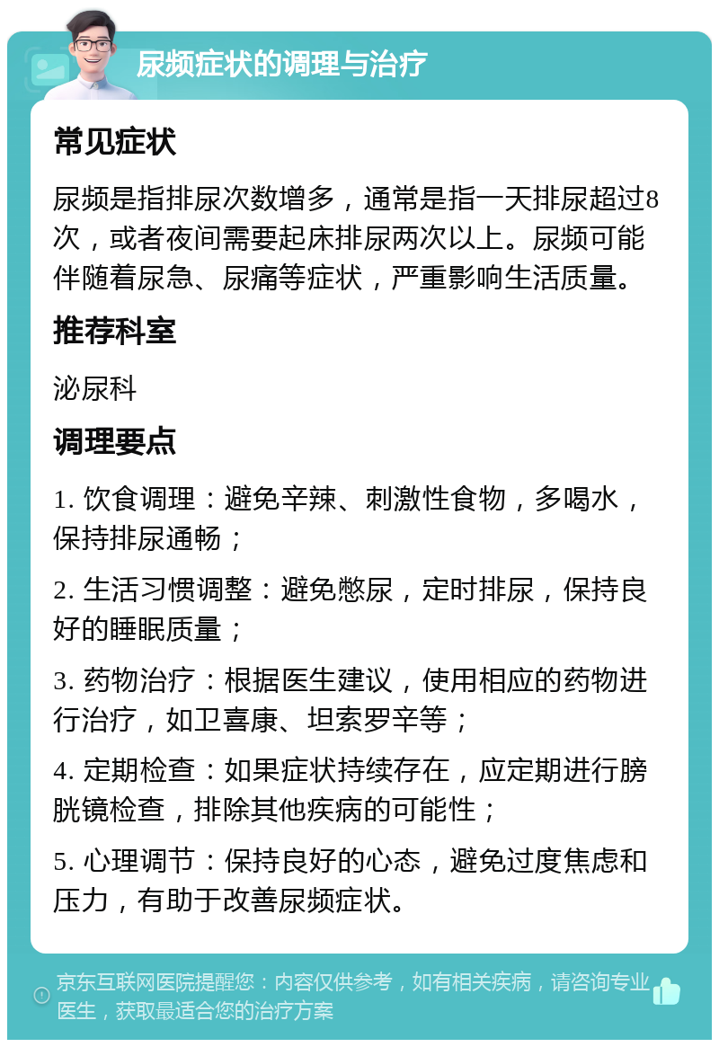 尿频症状的调理与治疗 常见症状 尿频是指排尿次数增多，通常是指一天排尿超过8次，或者夜间需要起床排尿两次以上。尿频可能伴随着尿急、尿痛等症状，严重影响生活质量。 推荐科室 泌尿科 调理要点 1. 饮食调理：避免辛辣、刺激性食物，多喝水，保持排尿通畅； 2. 生活习惯调整：避免憋尿，定时排尿，保持良好的睡眠质量； 3. 药物治疗：根据医生建议，使用相应的药物进行治疗，如卫喜康、坦索罗辛等； 4. 定期检查：如果症状持续存在，应定期进行膀胱镜检查，排除其他疾病的可能性； 5. 心理调节：保持良好的心态，避免过度焦虑和压力，有助于改善尿频症状。