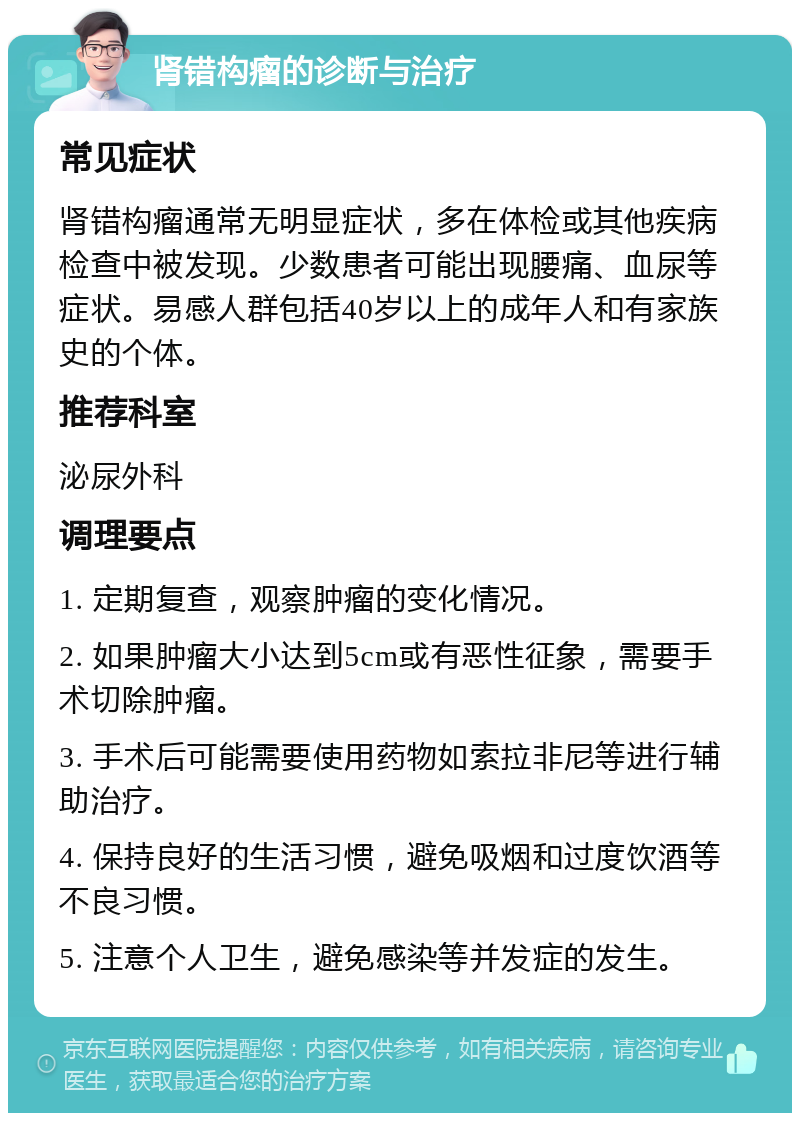 肾错构瘤的诊断与治疗 常见症状 肾错构瘤通常无明显症状，多在体检或其他疾病检查中被发现。少数患者可能出现腰痛、血尿等症状。易感人群包括40岁以上的成年人和有家族史的个体。 推荐科室 泌尿外科 调理要点 1. 定期复查，观察肿瘤的变化情况。 2. 如果肿瘤大小达到5cm或有恶性征象，需要手术切除肿瘤。 3. 手术后可能需要使用药物如索拉非尼等进行辅助治疗。 4. 保持良好的生活习惯，避免吸烟和过度饮酒等不良习惯。 5. 注意个人卫生，避免感染等并发症的发生。