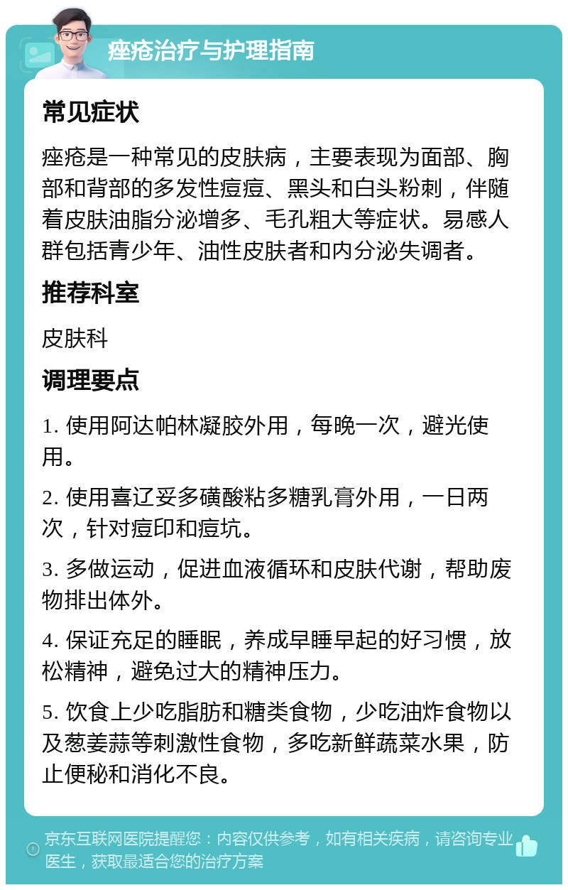 痤疮治疗与护理指南 常见症状 痤疮是一种常见的皮肤病，主要表现为面部、胸部和背部的多发性痘痘、黑头和白头粉刺，伴随着皮肤油脂分泌增多、毛孔粗大等症状。易感人群包括青少年、油性皮肤者和内分泌失调者。 推荐科室 皮肤科 调理要点 1. 使用阿达帕林凝胶外用，每晚一次，避光使用。 2. 使用喜辽妥多磺酸粘多糖乳膏外用，一日两次，针对痘印和痘坑。 3. 多做运动，促进血液循环和皮肤代谢，帮助废物排出体外。 4. 保证充足的睡眠，养成早睡早起的好习惯，放松精神，避免过大的精神压力。 5. 饮食上少吃脂肪和糖类食物，少吃油炸食物以及葱姜蒜等刺激性食物，多吃新鲜蔬菜水果，防止便秘和消化不良。