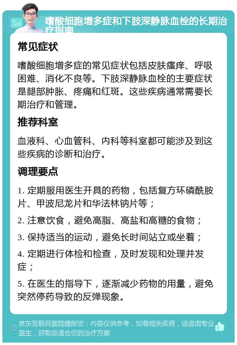 嗜酸细胞增多症和下肢深静脉血栓的长期治疗指南 常见症状 嗜酸细胞增多症的常见症状包括皮肤瘙痒、呼吸困难、消化不良等。下肢深静脉血栓的主要症状是腿部肿胀、疼痛和红斑。这些疾病通常需要长期治疗和管理。 推荐科室 血液科、心血管科、内科等科室都可能涉及到这些疾病的诊断和治疗。 调理要点 1. 定期服用医生开具的药物，包括复方环磷酰胺片、甲波尼龙片和华法林钠片等； 2. 注意饮食，避免高脂、高盐和高糖的食物； 3. 保持适当的运动，避免长时间站立或坐着； 4. 定期进行体检和检查，及时发现和处理并发症； 5. 在医生的指导下，逐渐减少药物的用量，避免突然停药导致的反弹现象。