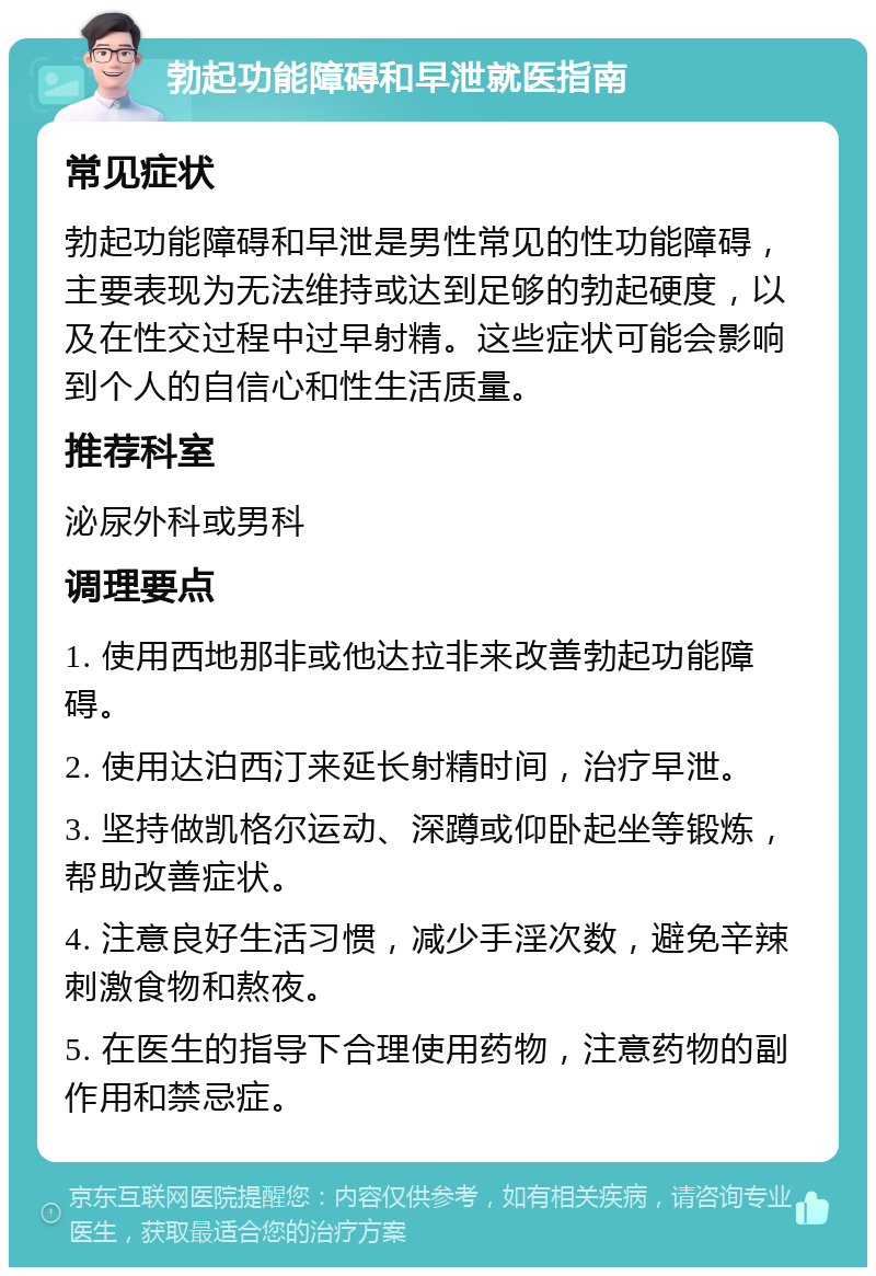 勃起功能障碍和早泄就医指南 常见症状 勃起功能障碍和早泄是男性常见的性功能障碍，主要表现为无法维持或达到足够的勃起硬度，以及在性交过程中过早射精。这些症状可能会影响到个人的自信心和性生活质量。 推荐科室 泌尿外科或男科 调理要点 1. 使用西地那非或他达拉非来改善勃起功能障碍。 2. 使用达泊西汀来延长射精时间，治疗早泄。 3. 坚持做凯格尔运动、深蹲或仰卧起坐等锻炼，帮助改善症状。 4. 注意良好生活习惯，减少手淫次数，避免辛辣刺激食物和熬夜。 5. 在医生的指导下合理使用药物，注意药物的副作用和禁忌症。